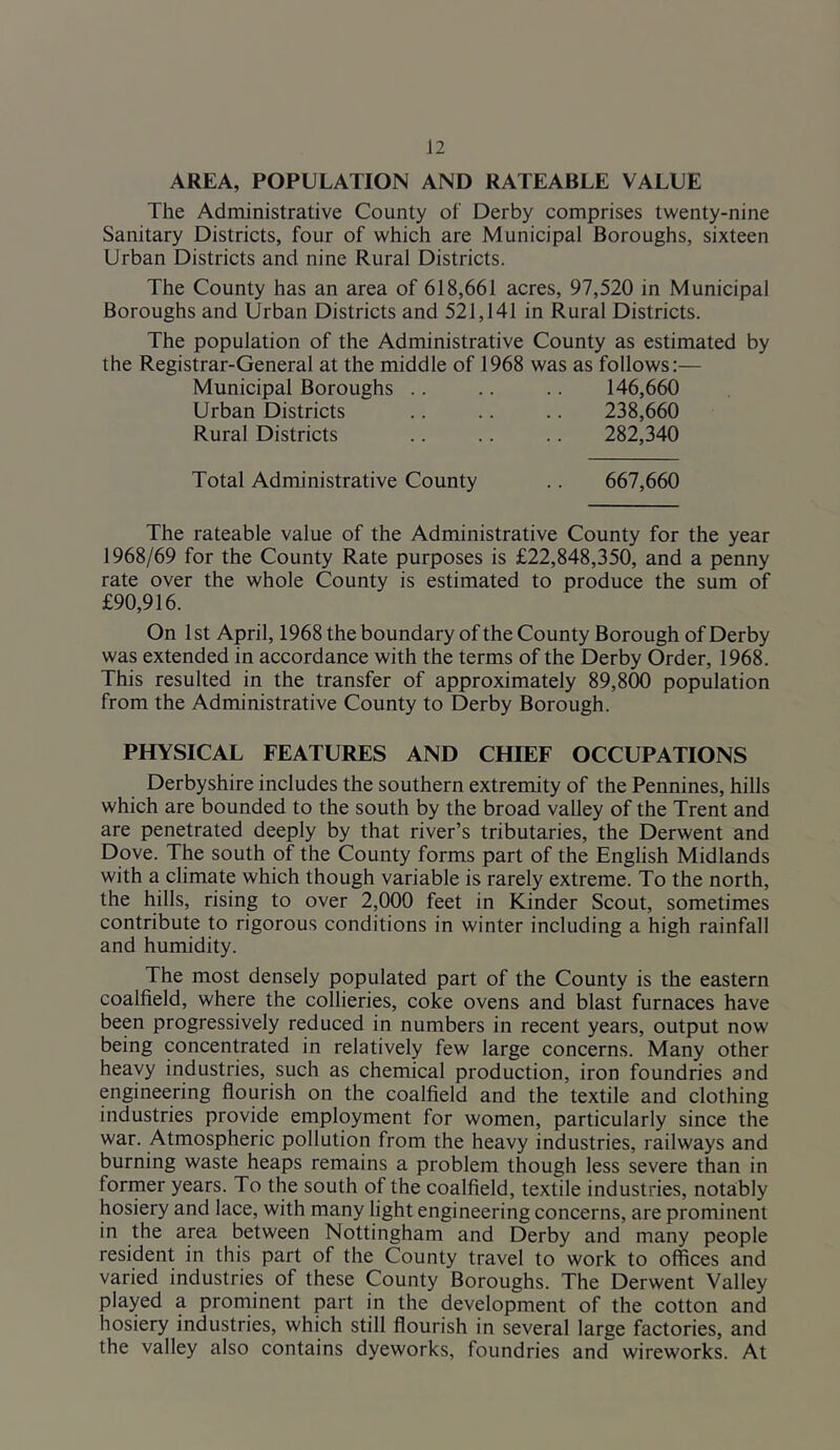 AREA, POPULATION AND RATEABLE VALUE The Administrative County of Derby comprises twenty-nine Sanitary Districts, four of which are Municipal Boroughs, sixteen Urban Districts and nine Rural Districts. The County has an area of 618,661 acres, 97,520 in Municipal Boroughs and Urban Districts and 521,141 in Rural Districts. The population of the Administrative County as estimated by the Registrar-General at the middle of 1968 was as follows:— Municipal Boroughs .. .. .. 146,660 Urban Districts Rural Districts 238,660 282,340 Total Administrative County 667,660 The rateable value of the Administrative County for the year 1968/69 for the County Rate purposes is £22,848,350, and a penny rate over the whole County is estimated to produce the sum of £90,916. On 1st April, 1968 the boundary of the County Borough of Derby was extended in accordance with the terms of the Derby Order, 1968. This resulted in the transfer of approximately 89,800 population from the Administrative County to Derby Borough. PHYSICAL FEATURES AND CHIEF OCCUPATIONS Derbyshire includes the southern extremity of the Pennines, hills which are bounded to the south by the broad valley of the Trent and are penetrated deeply by that river’s tributaries, the Derwent and Dove. The south of the County forms part of the English Midlands with a climate which though variable is rarely extreme. To the north, the hills, rising to over 2,000 feet in Kinder Scout, sometimes contribute to rigorous conditions in winter including a high rainfall and humidity. The most densely populated part of the County is the eastern coalfield, where the collieries, coke ovens and blast furnaces have been progressively reduced in numbers in recent years, output now being concentrated in relatively few large concerns. Many other heavy industries, such as chemical production, iron foundries and engineering flourish on the coalfield and the textile and clothing industries provide employment for women, particularly since the war. Atmospheric pollution from the heavy industries, railways and burning waste heaps remains a problem though less severe than in former years. To the south of the coalfield, textile industries, notably hosiery and lace, with many light engineering concerns, are prominent in the area between Nottingham and Derby and many people resident in this part of the County travel to work to offices and varied industries of these County Boroughs. The Derwent Valley played a prorninent part in the development of the cotton and hosiery industries, which still flourish in several large factories, and the valley also contains dyeworks, foundries and wireworks. At