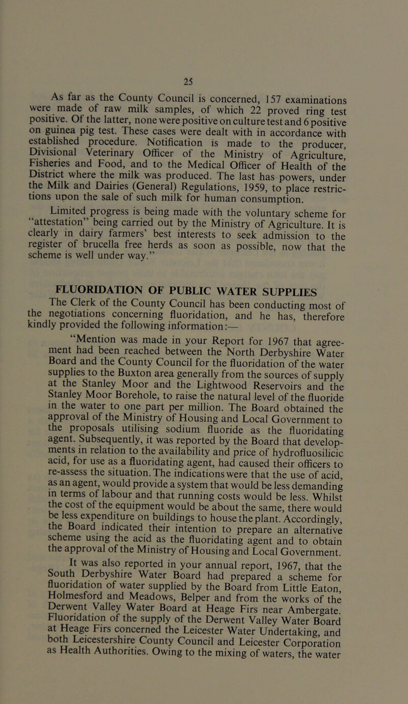 As far as the County Council is concerned, 157 examinations were made of raw milk samples, of which 22 proved ring test positive. Of the latter, none were positive on culture test and 6 positive on guinea pig test. These cases were dealt with in accordance with established procedure. Notification is made to the producer. Divisional Veterinary Officer of the Ministry of Agriculture’ Fisheries and Food, and to the Medical Officer of Health of the District where the milk was produced. The last has powers, under the Milk and Dairies (General) Regulations, 1959, to place restric- tions upon the sale of such milk for human consumption. Limited progress is being made with the voluntary scheme for “attestation” being carried out by the Ministry of Agriculture. It is clearly in dairy farmers’ best interests to seek admission to the register of brucella free herds as soon as possible, now that the scheme is well under way.” FLUORIDATION OF PUBLIC WATER SUPPLIES The Clerk of the County Council has been conducting most of the negotiations concerning fluoridation, and he has, therefore kindly provided the following information:— “Mention was made in your Report for 1967 that agree- ment had been reached between the North Derbyshire Water Board and the County Council for the fluoridation of the water supplies to the Buxton area generally from the sources of supply at the Stanley Moor and the Lightwood Reservoirs and the Stanley Moor Borehole, to raise the natural level of the fluoride in the water to one part per million. The Board obtained the approval of the Ministry of Housing and Local Government to the proposals utilising sodium fluoride as the fluoridating agent. Subsequently, it was reported by the Board that develop- ments in relation to the availability and price of hydrofluosilicic acid, for use as a fluoridating agent, had caused their officers to re-assess the situation. The indications were that the use of acid, ^ an agent, would provide a system that would be less demanding in terms of labour and that running costs would be less. Whilst the cost of the equipment would be about the same, there would be less expenditure on buildings to house the plant. Accordingly, the Board^ indicated their intention to prepare an alternative scheme using the acid as the fluoridating agent and to obtain the approval of the Ministry of Housing and Local Government. It was also reported in your annual report, 1967, that the South Derbyshire Water Board had prepared a scheme for fluoridation of water supplied by the Board from Little Eaton, Holmesford and Meadows, Belper and from the works of the Derwent Valley Water Board at Heage Firs near Ambergate. Fluoridation of the supply of the Derwent Valley Water Board at Heage Firs concerned the Leicester Water Undertaking, and both Leicestershire County Council and Leicester Corporation as Health Authorities. Owing to the mixing of waters, the water