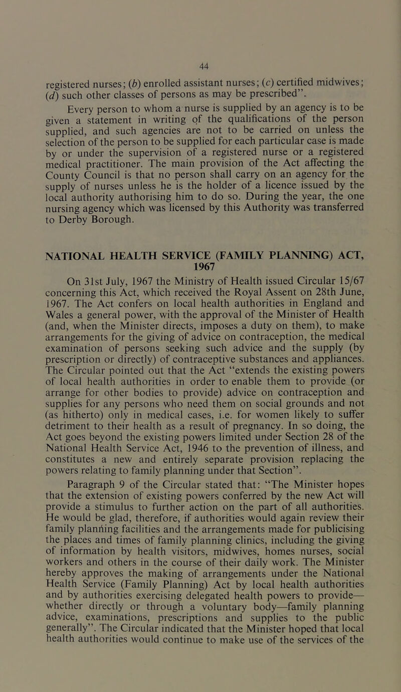 registered nurses; {b) enrolled assistant nurses; (c) certified midwives; {d) such other classes of persons as may be prescribed”. Every person to whom a nurse is supplied by an agency is to be given a statement in writing of the qualifications of the person supplied, and such agencies are not to be carried on unless the selection of the person to be supplied for each particular case is made by or under the supervision of a registered nurse or a registered medical practitioner. The main provision of the Act affecting the County Council is that no person shall carry on an agency for the supply of nurses unless he is the holder of a licence issued by the local authority authorising him to do so. During the year, the one nursing agency which was licensed by this Authority was transferred to Derby Borough. NATIONAL HEALTH SERVICE (FAMILY PLANNING) ACT, 1967 On 31st July, 1967 the Ministry of Health issued Circular 15/67 concerning this Act, which received the Royal Assent on 28th June, 1967. The Act confers on local health authorities in England and Wales a general power, with the approval of the Minister of Health (and, when the Minister directs, imposes a duty on them), to make arrangements for the giving of advice on contraception, the medical examination of persons seeking such advice and the supply (by prescription or directly) of contraceptive substances and appliances. The Circular pointed out that the Act “extends the existing powers of local health authorities in order to enable them to provide (or arrange for other bodies to provide) advice on contraception and supplies for any persons who need them on social grounds and not (as hitherto) only in medical cases, i.e. for women likely to suffer detriment to their health as a result of pregnancy. In so doing, the Act goes beyond the existing powers limited under Section 28 of the National Health Service Act, 1946 to the prevention of illness, and constitutes a new and entirely separate provision replacing the powers relating to family planning under that Section”. Paragraph 9 of the Circular stated that: “The Minister hopes that the extension of existing powers conferred by the new Act will provide a stimulus to further action on the part of all authorities. He would be glad, therefore, if authorities would again review their family planriing facilities and the arrangements made for publicising the places and times of family planning clinics, including the giving of information by health visitors, midwives, homes nurses, social workers and others in the course of their daily work. The Minister hereby approves the making of arrangements under the National Health Service (Family Planning) Act by local health authorities and by authorities exercising delegated health powers to provide— whether directly or through a voluntary body—family planning advice, examinations, prescriptions and supplies to the public generally”. The Circular indicated that the Minister hoped that local health authorities would continue to make use of the services of the