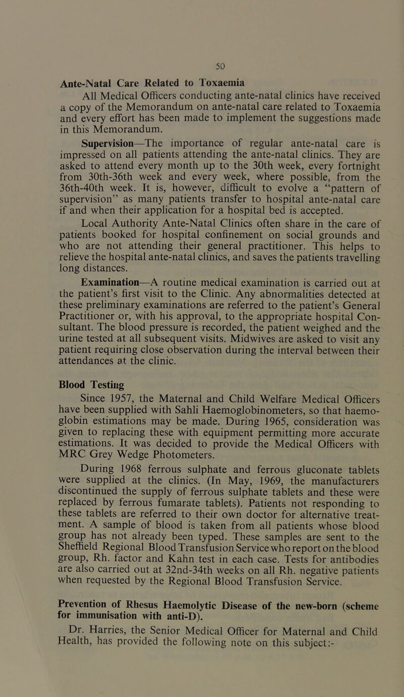 Ante-Natal Care Related to Toxaemia All Medical Officers conducting ante-natal clinics have received a copy of the Memorandum on ante-natal care related to Toxaemia and every effort has been made to implement the suggestions made in this Memorandum. Supervision—The importance of regular ante-natal care is impressed on all patients attending the ante-natal clinics. They are asked to attend every month up to the 30th week, every fortnight from 30th-36th week and every week, where possible, from the 36th-40th week. It is, however, difficult to evolve a “pattern of supervision” as many patients transfer to hospital ante-natal care if and when their application for a hospital bed is accepted. Local Authority Ante-Natal Clinics often share in the care of patients booked for hospital confinement on social grounds and who are not attending their general practitioner. This helps to relieve the hospital ante-natal clinics, and saves the patients travelling long distances. Examination—A routine medical examination is carried out at the patient’s first visit to the Clinic. Any abnormalities detected at these preliminary examinations are referred to the patient’s General Practitioner or, with his approval, to the appropriate hospital Con- sultant. The blood pressure is recorded, the patient weighed and the urine tested at all subsequent visits. Midwives are asked to visit any patient requiring close observation during the interval between their attendances at the clinic. Blood Testiug Since 1957, the Maternal and Child Welfare Medical Officers have been supplied with Sahli Haemoglobinometers, so that haemo- globin estimations may be made. During 1965, consideration was given to replacing these with equipment permitting more accurate estimations. It was decided to provide the Medical Officers with MRC Grey Wedge Photometers. During 1968 ferrous sulphate and ferrous gluconate tablets were supplied at the clinics. (In May, 1969, the manufacturers discontinued the supply of ferrous sulphate tablets and these were replaced by ferrous fumarate tablets). Patients not responding to these tablets are referred to their own doctor for alternative treat- ment. A sample of blood is taken from all patients whose blood group has not already been typed. These samples are sent to the Shefiield Regional Blood Transfusion Service who report on the blood group, Rh. factor and Kahn test in each case. Tests for antibodies are also carried out at 32nd-34th weeks on all Rh. negative patients when requested by the Regional Blood Transfusion Service. Prevention of Rhesus Haemolytic Disease of the new-born (scheme for immunisation with anti-D). Dr. Harries, the Senior Medical Officer for Maternal and Child Health, has provided the following note on this subject:-