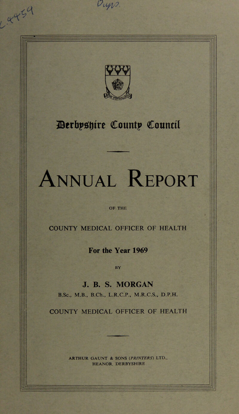 IBerbi*!e(t)tre Countp Counttl Annual Report OF THE COUNTY MEDICAL OFFICER OF HEALTH For the Year 1969 BY J. B. S. MORGAN B.Sc., M.B., B.Ch., L.R.C.P., M.R.C.S., D.P.H. COUNTY MEDICAL OFFICER OF HEALTH ARTHUR GAUNT & SONS (PRINTERS) LTD., HEANOR. DERBYSHIRE