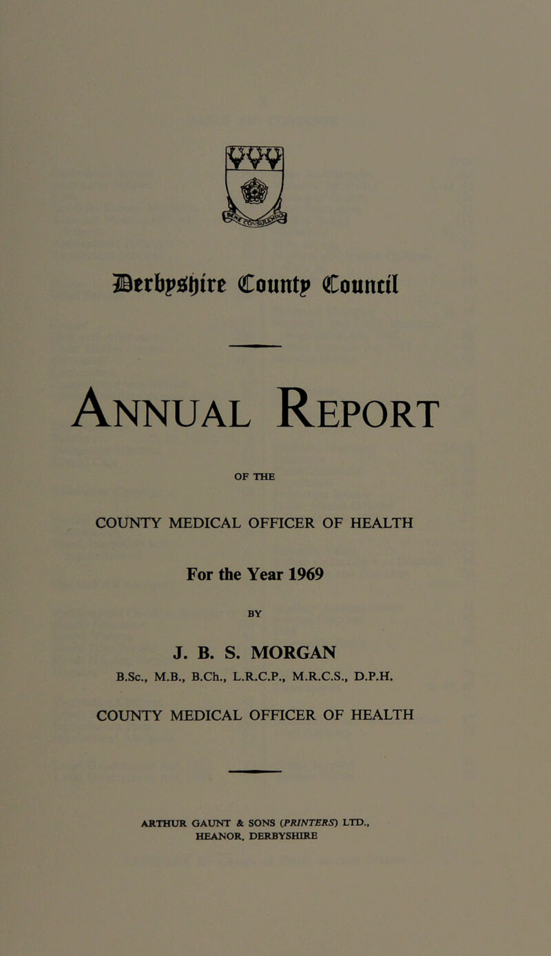 JBtrbpiSjjire Count? Countil Annual Report OF THE COUNTY MEDICAL OFFICER OF HEALTH For the Year 1969 J. B. S. MORGAN B.Sc., M.B., B.Ch., L.R.C.P., M.R.C.S., D.P.H. COUNTY MEDICAL OFFICER OF HEALTH ARTHUR GAUNT & SONS (PRINTERS) LTD., HEANOR, DERBYSHIRE