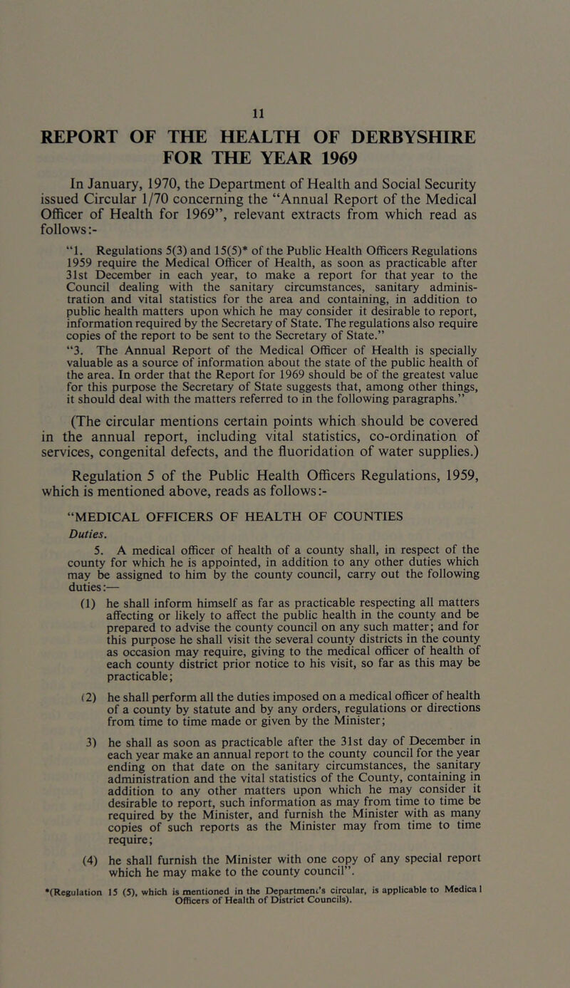 REPORT OF THE HEALTH OF DERBYSHIRE FOR THE YEAR 1969 In January, 1970, the Department of Health and Social Security issued Circular 1 /70 concerning the “Annual Report of the Medical Officer of Health for 1969”, relevant extracts from which read as follows “1. Regulations 5(3) and 15(5)* of the Public Health Officers Regulations 1959 require the Medical Officer of Health, as soon as practicable after 31st December in each year, to make a report for that year to the Council dealing with the sanitary circumstances, sanitary adminis- tration and vital statistics for the area and containing, in addition to public health matters upon which he may consider it desirable to report, information required by the Secretary of State. The regulations also require copies of the report to be sent to the Secretary of State.” “3. The Annual Report of the Medical Officer of Health is specially valuable as a source of information about the state of the public health of the area. In order that the Report for 1969 should be of the greatest value for this purpose the Secretary of State suggests that, among other things, it should deal with the matters referred to in the following paragraphs.” (The circular mentions certain points which should be covered in the annual report, including vital statistics, co-ordination of services, congenital defects, and the fluoridation of water supplies.) Regulation 5 of the Public Health Officers Regulations, 1959, which is mentioned above, reads as follows “MEDICAL OFFICERS OF HEALTH OF COUNTIES Duties. 5. A medical officer of health of a county shall, in respect of the county for which he is appointed, in addition to any other duties which may be assigned to him by the county council, carry out the following duties:— (1) he shall inform himself as far as practicable respecting all matters affecting or likely to affect the public health in the county and be prepared to advise the county council on any such matter; and for this purpose he shall visit the several county districts in the county as occasion may require, giving to the medical officer of health of each county district prior notice to his visit, so far as this may be practicable; (2) he shall perform all the duties imposed on a medical officer of health of a county by statute and by any orders, regulations or directions from time to time made or given by the Minister; 3) he shall as soon as practicable after the 31st day of December in each year make an annual report to the county council for the year ending on that date on the sanitary circumstances, the sanitary administration and the vital statistics of the County, contaimng in addition to any other matters upon which he may consider it desirable to report, such information as may from time to time be required by the Minister, and furnish the Minister with as many copies of such reports as the Minister may from time to time require; (4) he shall furnish the Minister with one copy of any special report which he may make to the county council”. ‘(Regulation 15 (5), which is mentioned in the Department’s circular, is applicable to Medical Officers of Health of District Councils).