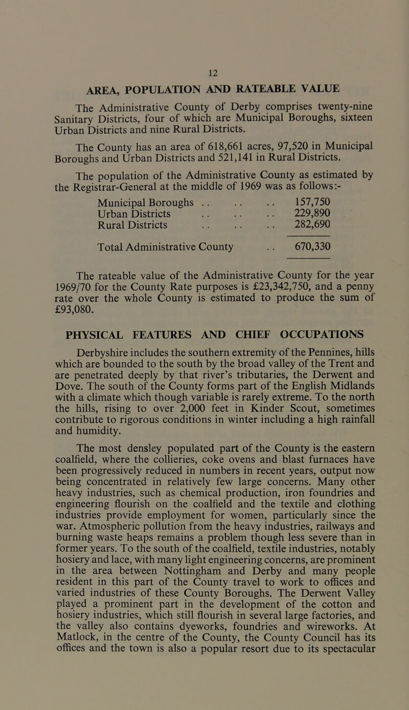 AREA, POPULATION AND RATEABLE VALUE The Administrative County of Derby comprises twenty-nine Sanitary Districts, four of which are Municipal Boroughs, sixteen Urban Districts and nine Rural Districts. The County has an area of 618,661 acres, 97,520 in Municipal Boroughs and Urban Districts and 521,141 in Rural Districts. The population of the Administrative County as estimated by the Registrar-General at the middle of 1969 was as follows :- Municipal Boroughs .. .. .. 157,750 Urban Districts .. .. .. 229,890 Rural Districts .. .. .. 282,690 Total Administrative County .. 670,330 The rateable value of the Administrative County for the year 1969/70 for the County Rate purposes is £23,342,750, and a penny rate over the whole County is estimated to produce the sum of £93,080. PHYSICAL FEATURES AND CHIEF OCCUPATIONS Derbyshire includes the southern extremity of the Pennines, hills which are bounded to the south by the broad valley of the Trent and are penetrated deeply by that river’s tributaries, the Derwent and Dove. The south of the County forms part of the English Midlands with a climate which though variable is rarely extreme. To the north the hills, rising to over 2,000 feet in Kinder Scout, sometimes contribute to rigorous conditions in winter including a high rainfall and humidity. The most densley populated part of the County is the eastern coalfield, where the collieries, coke ovens and blast furnaces have been progressively reduced in numbers in recent years, output now being concentrated in relatively few large concerns. Many other heavy industries, such as chemical production, iron foundries and engineering flourish on the coalfield and the textile and clothing industries provide employment for women, particularly since the war. Atmospheric pollution from the heavy industries, railways and burning waste heaps remains a problem though less severe than in former years. To the south of the coalfield, textile industries, notably hosiery and lace, with many light engineering concerns, are prominent in the area between Nottingham and Derby and many people resident in this part of the County travel to work to offices and varied industries of these County Boroughs. The Derwent Valley played a prominent part in the development of the cotton and hosiery industries, which still flourish in several large factories, and the valley also contains dyeworks, foundries and wireworks. At Matlock, in the centre of the County, the County Council has its offices and the town is also a popular resort due to its spectacular