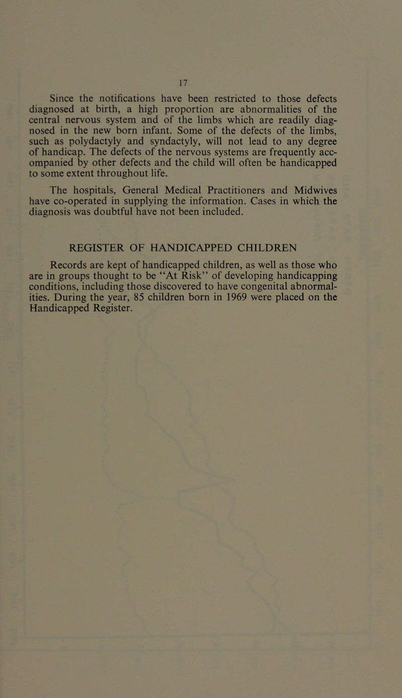 Since the notifications have been restricted to those defects diagnosed at birth, a high proportion are abnormalities of the central nervous system and of the limbs which are readily diag- nosed in the new born infant. Some of the defects of the limbs, such as Polydactyly and syndactyly, will not lead to any degree of handicap. The defects of the nervous systems are frequently acc- ompanied by other defects and the child will often be handicapped to some extent throughout life. The hospitals. General Medical Practitioners and Midwives have co-operated in supplying the information. Cases in which the diagnosis was doubtful have not been included. REGISTER OF HANDICAPPED CHILDREN Records are kept of handicapped children, as well as those who are in groups thought to be “At Risk” of developing handicapping conditions, including those discovered to have congenital abnormal- ities. During the year, 85 children born in 1969 were placed on the Handicapped Register.