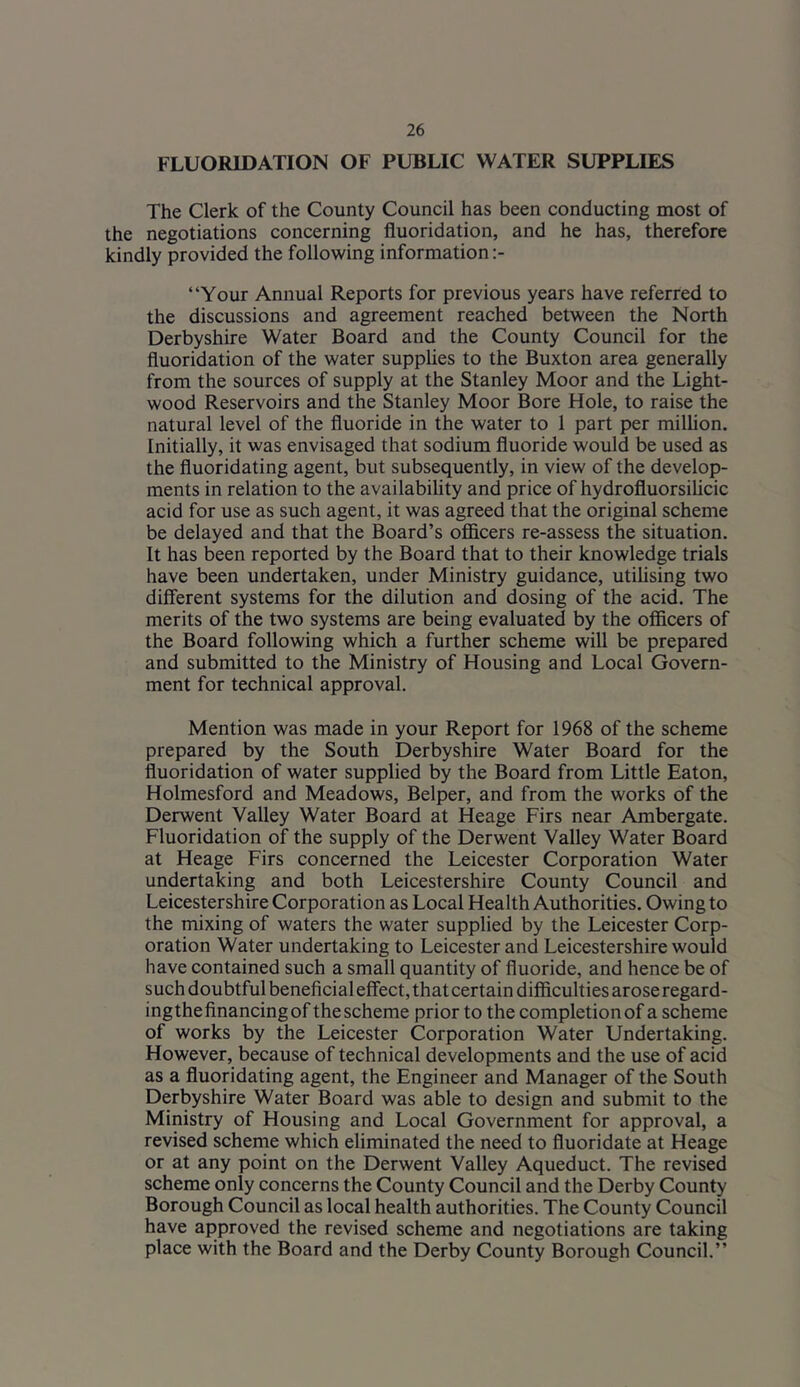 FLUORIDATION OF PUBLIC WATER SUPPLIES The Clerk of the County Council has been conducting most of the negotiations concerning fluoridation, and he has, therefore kindly provided the following information “Your Annual Reports for previous years have referred to the discussions and agreement reached between the North Derbyshire Water Board and the County Council for the fluoridation of the water supplies to the Buxton area generally from the sources of supply at the Stanley Moor and the Light- wood Reservoirs and the Stanley Moor Bore Hole, to raise the natural level of the fluoride in the water to 1 part per million. Initially, it was envisaged that sodium fluoride would be used as the fluoridating agent, but subsequently, in view of the develop- ments in relation to the availabihty and price of hydrofluorsilicic acid for use as such agent, it was agreed that the original scheme be delayed and that the Board’s ofidcers re-assess the situation. It has been reported by the Board that to their knowledge trials have been undertaken, under Ministry guidance, utilising two different systems for the dilution and dosing of the acid. The merits of the two systems are being evaluated by the officers of the Board following which a further scheme will be prepared and submitted to the Ministry of Housing and Local Govern- ment for technical approval. Mention was made in your Report for 1968 of the scheme prepared by the South Derbyshire Water Board for the fluoridation of water supplied by the Board from Little Eaton, Holmesford and Meadows, Belper, and from the works of the Derwent Valley Water Board at Heage Firs near Ambergate. Fluoridation of the supply of the Derwent Valley Water Board at Heage Firs concerned the Leicester Corporation Water undertaking and both Leicestershire County Council and Leicestershire Corporation as Local Health Authorities. Owing to the mixing of waters the water supplied by the Leicester Corp- oration Water undertaking to Leicester and Leicestershire would have contained such a small quantity of fluoride, and hence be of such doubtful beneficial effect, that certain difficulties arose regard- ingthe financing of the scheme prior to the completion of a scheme of works by the Leicester Corporation Water Undertaking. However, because of technical developments and the use of acid as a fluoridating agent, the Engineer and Manager of the South Derbyshire Water Board was able to design and submit to the Ministry of Housing and Local Government for approval, a revised scheme which eliminated the need to fluoridate at Heage or at any point on the Derwent Valley Aqueduct. The revised scheme only concerns the County Council and the Derby County Borough Council as local health authorities. The County Council have approved the revised scheme and negotiations are taking place with the Board and the Derby County Borough Council.’’