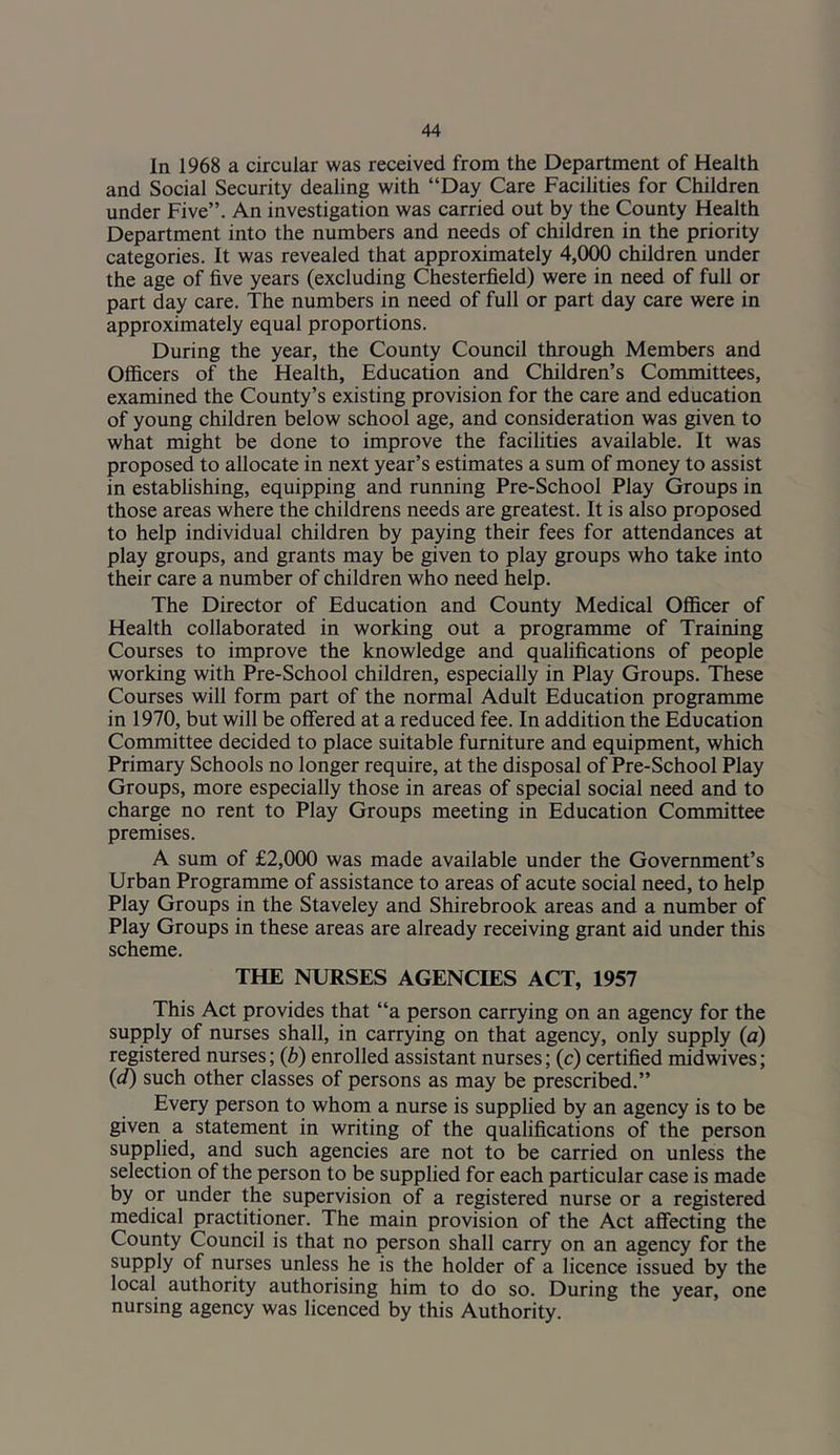 In 1968 a circular was received from the Department of Health and Social Security dealing with “Day Care Facilities for Children under Five”. An investigation was carried out by the County Health Department into the numbers and needs of children in the priority categories. It was revealed that approximately 4,000 children under the age of five years (excluding Chesterfield) were in need of full or part day care. The numbers in need of full or part day care were in approximately equal proportions. During the year, the County Council through Members and Officers of the Health, Education and Children’s Committees, examined the County’s existing provision for the care and education of young children below school age, and consideration was given to what might be done to improve the facilities available. It was proposed to allocate in next year’s estimates a sum of money to assist in establishing, equipping and running Pre-School Play Groups in those areas where the childrens needs are greatest. It is also proposed to help individual children by paying their fees for attendances at play groups, and grants may be given to play groups who take into their care a number of children who need help. The Director of Education and County Medical Officer of Health collaborated in working out a programme of Training Courses to improve the knowledge and quahfications of people working with Pre-School children, especially in Play Groups. These Courses will form part of the normal Adult Education programme in 1970, but will be offered at a reduced fee. In addition the Education Committee decided to place suitable furniture and equipment, which Primary Schools no longer require, at the disposal of Pre-School Play Groups, more especially those in areas of special social need and to charge no rent to Play Groups meeting in Education Committee premises. A sum of £2,000 was made available under the Government’s Urban Programme of assistance to areas of acute social need, to help Play Groups in the Staveley and Shirebrook areas and a number of Play Groups in these areas are already receiving grant aid under this scheme. THE NURSES AGENCIES ACT, 1957 This Act provides that “a person carrying on an agency for the supply of nurses shall, in carrying on that agency, only supply (a) registered nurses; (b) enrolled assistant nurses; (c) certified midwives; (d) such other classes of persons as may be prescribed.” Every person to whom a nurse is supplied by an agency is to be given a statement in writing of the qualifications of the person supplied, and such agencies are not to be carried on unless the selection of the person to be supplied for each particular case is made by or under the supervision of a registered nurse or a registered medical practitioner. The main provision of the Act affecting the County Council is that no person shall carry on an agency for the supply of nurses unless he is the holder of a licence issued by the local authority authorising him to do so. During the year, one nursing agency was licenced by this Authority.
