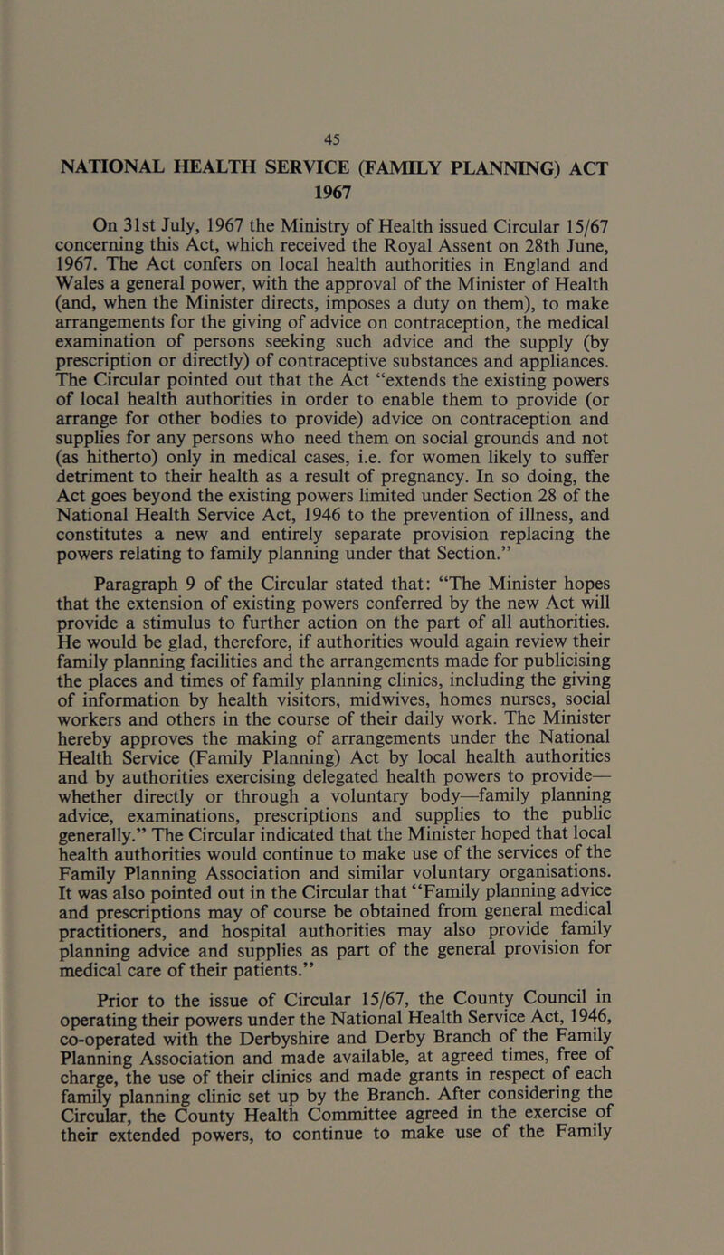 NATIONAL HEALTH SERVICE (FAMILY PLANNING) ACT 1967 On 31st July, 1967 the Ministry of Health issued Circular 15/67 concerning this Act, which received the Royal Assent on 28th June, 1967. The Act confers on local health authorities in England and Wales a general power, with the approval of the Minister of Health (and, when the Minister directs, imposes a duty on them), to make arrangements for the giving of advice on contraception, the medical examination of persons seeking such advice and the supply (by prescription or directly) of contraceptive substances and appliances. The Circular pointed out that the Act “extends the existing powers of local health authorities in order to enable them to provide (or arrange for other bodies to provide) advice on contraception and supplies for any persons who need them on social grounds and not (as hitherto) only in medical cases, i.e. for women likely to suffer detriment to their health as a result of pregnancy. In so doing, the Act goes beyond the existing powers limited under Section 28 of the National Health Service Act, 1946 to the prevention of illness, and constitutes a new and entirely separate provision replacing the powers relating to family planning under that Section.” Paragraph 9 of the Circular stated that: “The Minister hopes that the extension of existing powers conferred by the new Act will provide a stimulus to further action on the part of all authorities. He would be glad, therefore, if authorities would again review their family planning facilities and the arrangements made for publicising the places and times of family planning clinics, including the giving of information by health visitors, midwives, homes nurses, social workers and others in the course of their daily work. The Minister hereby approves the making of arrangements under the National Health Service (Family Planning) Act by local health authorities and by authorities exercising delegated health powers to provide— whether directly or through a voluntary body—family planning advice, examinations, prescriptions and supplies to the public generally.” The Circular indicated that the Minister hoped that local health authorities would continue to make use of the services of the Family Planning Association and similar voluntary organisations. It was also pointed out in the Circular that “Family planning advice and prescriptions may of course be obtained from general medical practitioners, and hospital authorities may also provide family planning advice and supplies as part of the general provision for medical care of their patients.” Prior to the issue of Circular 15/67, the County Council in operating their powers under the National Health Service Act, 1946, co-operated with the Derbyshire and Derby Branch of the Family Planning Association and made available, at agreed times, free of charge, the use of their clinics and made grants in respect of each family planning clinic set up by the Branch. After considering the Circular, the County Health Committee agreed in the exercise of their extended powers, to continue to make use of the Family