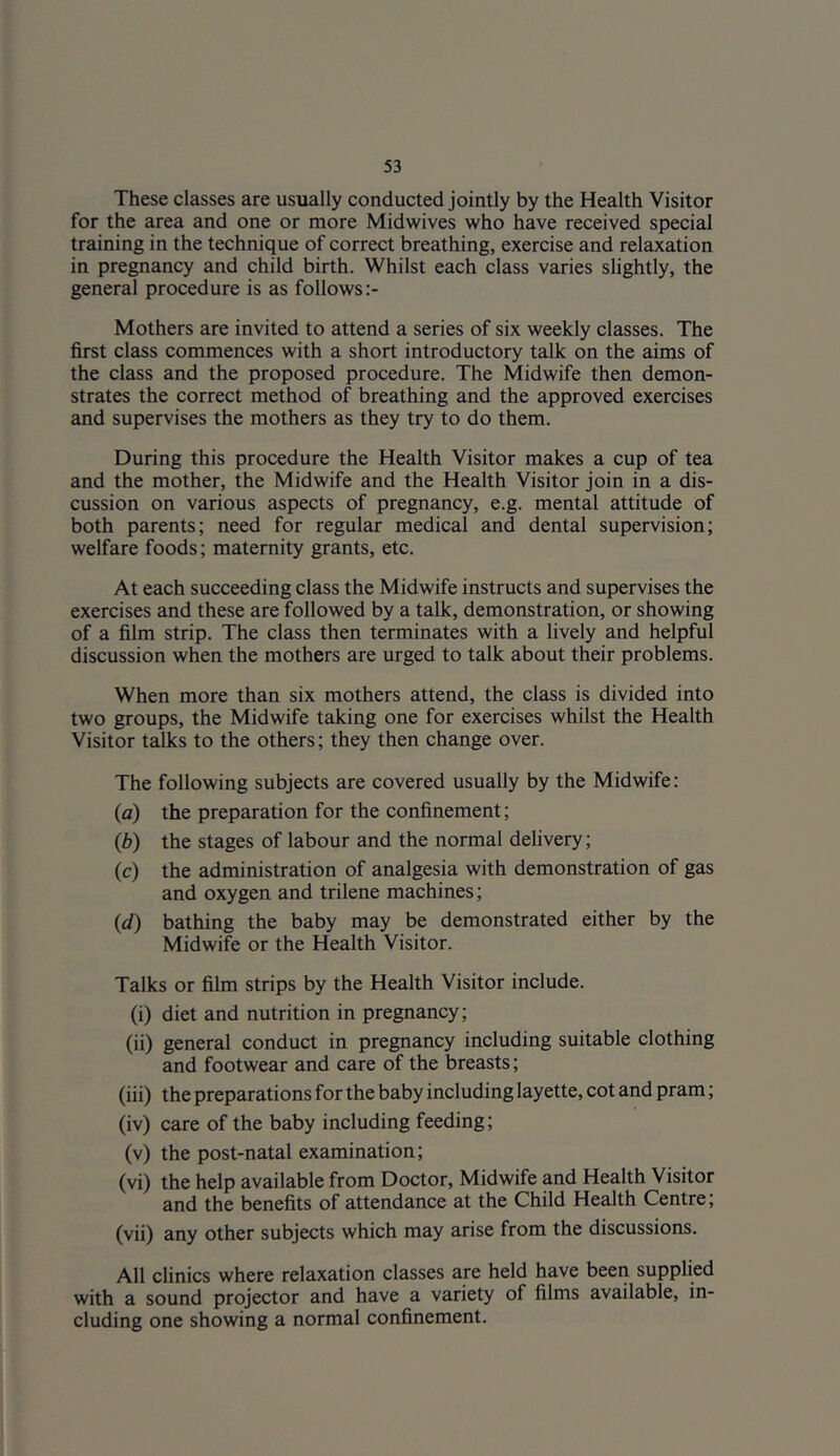 These classes are usually conducted jointly by the Health Visitor for the area and one or more Midwives who have received special training in the technique of correct breathing, exercise and relaxation in pregnancy and child birth. Whilst each class varies slightly, the general procedure is as follows Mothers are invited to attend a series of six weekly classes. The first class commences with a short introductory talk on the aims of the class and the proposed procedure. The Midwife then demon- strates the correct method of breathing and the approved exercises and supervises the mothers as they try to do them. During this procedure the Health Visitor makes a cup of tea and the mother, the Midwife and the Health Visitor join in a dis- cussion on various aspects of pregnancy, e.g. mental attitude of both parents; need for regular medical and dental supervision; welfare foods; maternity grants, etc. At each succeeding class the Midwife instructs and supervises the exercises and these are followed by a talk, demonstration, or showing of a film strip. The class then terminates with a lively and helpful discussion when the mothers are urged to talk about their problems. When more than six mothers attend, the class is divided into two groups, the Midwife taking one for exercises whilst the Health Visitor talks to the others; they then change over. The following subjects are covered usually by the Midwife: (a) the preparation for the confinement; (b) the stages of labour and the normal delivery; (c) the administration of analgesia with demonstration of gas and oxygen and trilene machines; (J) bathing the baby may be demonstrated either by the Midwife or the Health Visitor. Talks or film strips by the Health Visitor include. (i) diet and nutrition in pregnancy; (ii) general conduct in pregnancy including suitable clothing and footwear and care of the breasts; (iii) the preparations for the baby including layette, cot and pram; (iv) care of the baby including feeding; (v) the post-natal examination; (vi) the help available from Doctor, Midwife and Health Visitor and the benefits of attendance at the Child Health Centre; (vii) any other subjects which may arise from the discussions. All clinics where relaxation classes are held have been supplied with a sound projector and have a variety of films available, in- cluding one showing a normal confinement.