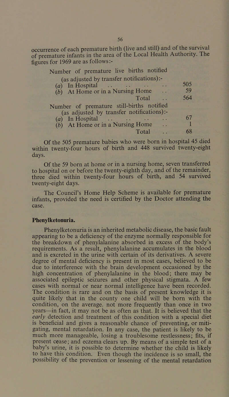 occurrence of each premature birth (live and still) and of the survival of premature infants in the area of the Local Health Authority. The figures for 1969 are as follows Number of premature live births notified (as adjusted by transfer notifications) (a) In Hospital 505 {b) At Home or in a Nursing Home .. 59 Total .. 564 Number of premature still-births notified (as adjusted by transfer notifications) (a) In Hospital .. .. • • ■ • 67 {b) At Home or in a Nursing Home .. 1 Total .. 68 Of the 505 premature babies who were born in hospital 45 died within twenty-four hours of birth and 448 survived twenty-eight days. Of the 59 born at home or in a nursing home, seven transferred to hospital on or before the twenty-eighth day, and of the remainder, three died within twenty-four hours of birth, and 54 survived twenty-eight days. The Council’s Home Help Scheme is available for premature infants, provided the need is certified by the Doctor attending the case. Phenylketonuria. Phenylketonuria is an inherited metabolic disease, the basic fault appearing to be a deficiency of the enzyme normally responsible for the breakdown of phenylalanine absorbed in excess of the body’s requirements. As a result, phenylalanine accumulates in the blood and is excreted in the urine with certain of its derivatives. A severe degree of mental deficiency is present in most cases, believed to be due to interference with the brain development occasioned by the high concentration of phenylalanine in the blood; there may be associated epileptic seizures and other physical stigmata. A few cases with normal or near normal intelligence have been recorded. The condition is rare and on the basis of present knowledge it is quite likely that in the county one child will be born with the condition, on the average, not more frequently than once in two years—in fact, it may not be as often as that. It is believed that the early detection and treatment of this condition with a special diet is beneficial and gives a reasonable chance of preventing, or miti- gating, mental retardation. In any case, the patient is likely to be much more manageable, losing a troublesome restlessness; fits, if present cease; and eczema clears up. By means of a simple test of a baby’s urine, it is possible to determine whether the child is likely to have this condition. Even though the incidence is so small, the possibility of the prevention or lessening of the mental retardation