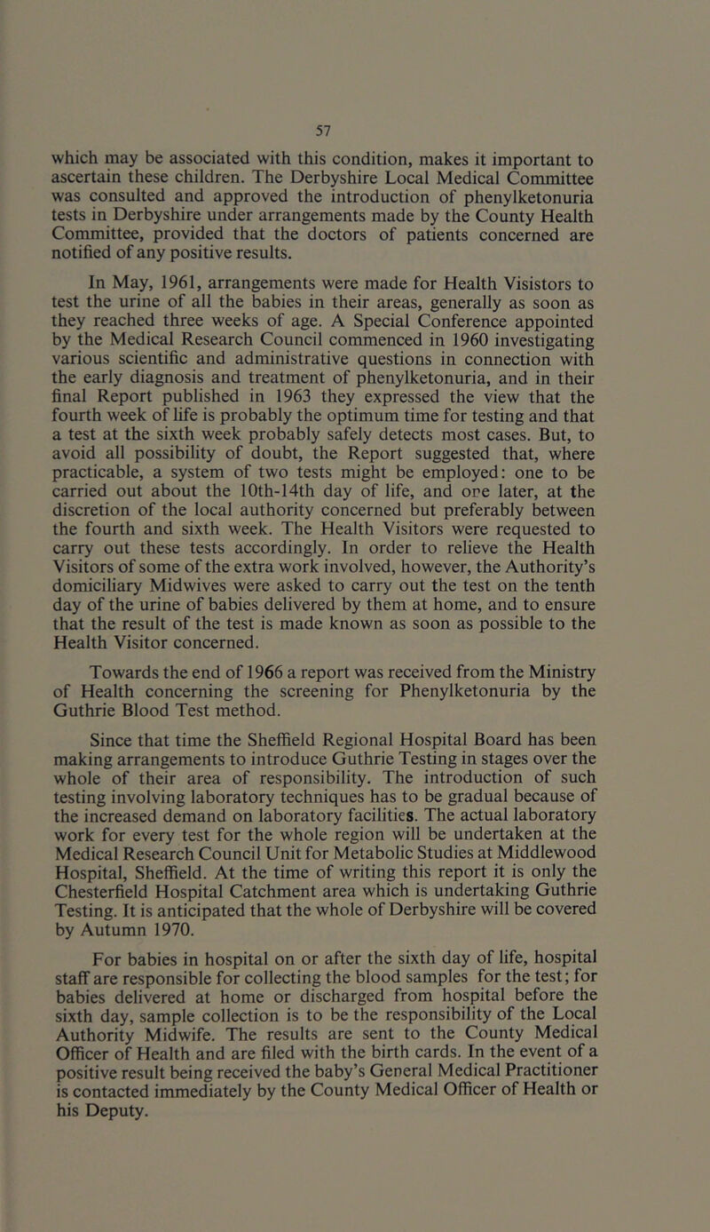 which may be associated with this condition, makes it important to ascertain these children. The Derbyshire Local Medical Committee was consulted and approved the introduction of phenylketonuria tests in Derbyshire under arrangements made by the County Health Committee, provided that the doctors of patients concerned are notified of any positive results. In Ma.y, 1961, arrangements were made for Health Visistors to test the urine of all the babies in their areas, generally as soon as they reached three weeks of age. A Special Conference appointed by the Medical Research Council commenced in 1960 investigating various scientific and administrative questions in connection with the early diagnosis and treatment of phenylketonuria, and in their final Report published in 1963 they expressed the view that the fourth week of fife is probably the optimum time for testing and that a test at the sixth week probably safely detects most cases. But, to avoid all possibility of doubt, the Report suggested that, where practicable, a system of two tests might be employed: one to be carried out about the 10th-14th day of life, and ore later, at the discretion of the local authority concerned but preferably between the fourth and sixth week. The Health Visitors were requested to carry out these tests accordingly. In order to relieve the Health Visitors of some of the extra work involved, however, the Authority’s domiciliary Midwives were asked to carry out the test on the tenth day of the urine of babies delivered by them at home, and to ensure that the result of the test is made known as soon as possible to the Health Visitor concerned. Towards the end of 1966 a report was received from the Ministry of Health concerning the screening for Phenylketonuria by the Guthrie Blood Test method. Since that time the Sheffield Regional Hospital Board has been making arrangements to introduce Guthrie Testing in stages over the whole of their area of responsibility. The introduction of such testing involving laboratory techniques has to be gradual because of the increased demand on laboratory facilities. The actual laboratory work for every test for the whole region will be undertaken at the Medical Research Council Unit for Metabolic Studies at Middlewood Hospital, Sheffield. At the time of writing this report it is only the Chesterfield Hospital Catchment area which is undertaking Guthrie Testing. It is anticipated that the whole of Derbyshire will be covered by Autumn 1970. For babies in hospital on or after the sixth day of life, hospital staff are responsible for collecting the blood samples for the test; for babies delivered at home or discharged from hospital before the sixth day, sample collection is to be the responsibility of the Local Authority Midwife. The results are sent to the County Medical Officer of Health and are filed with the birth cards. In the event of a positive result being received the baby’s General Medical Practitioner is contacted immediately by the County Medical Officer of Health or his Deputy.