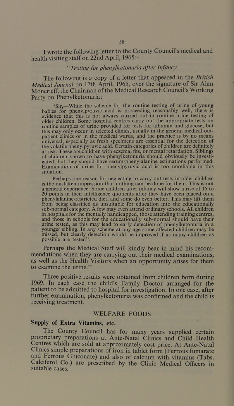 1 wrote the following letter to the County Council’s medical and health visiting staff on 22nd April, 1965 '‘Testing for phenylketonuria after Infancy The following is a copy of a letter that appeared in the British MedicalJournal on 17th April, 1965, over the signature of Sir Alan Moncriefif, the Chairman of the Medical Research Council’s Working Party on Phenylketonuria: “Sir,—While the scheme for the routine testing of urine of young babies for phenylpyruvic acid is proceeding reasonably well, there is evidence that this is not always carried out in routine urine testing of older children. Some hospital centres carry out the appropriate tests on routine samples of urine provided for tests for albumin and glucose, but this may only occur in selected clinics, usually in the general medical out- patient chnics or in the medical wards, and the practice is by no means universal, especially as fresh specimens are essential for the detection of the volatile phenylpyruvic acid. Certain categories of children are definitely at risk. These are children with eczema, fits, or mental retardation. Siblings of children known to have phenylketonuria should obviously be investi- gated, but they should have serum-phenylalanine estimations performed. Examination of urine for phenylpyruvic acid is too unreliable in this situation. Perhaps one reason for neglecting to carry out tests in older children is the mistaken impression that nothing can be done for them. This is not a general experience. Some children after infancy will show a rise of 15 to 20 points in their intelligence quotients after they have been placed on a phenylalanine-restricted diet, and some do even better. This may lift them from being classified as unsuitable for education into the educationally sub-normal category. A few may even attend ordinary schools. AH children in hospitals for the mentally handicapped, those attending training centres, and those in schools for the educationally sub-normal should have then- urine tested, as this may lead to early detection of phenylketonuria in a younger sibling. In any scheme at any age some affected children may be missed, but clearly detection would be improved if as many children as possible are tested”. Perhaps the Medical Staff will kindly bear in mind his recom- mendations when they are carrying out their medical examinations, as well as the Health Visitors when an opportunity arises for them to examine the urine.” Three positive results were obtained from children born during 1969. In each case the child’s Family Doctor arranged for the patient to be admitted to hospital for investigation. In one case, after further examination, phenylketonuria was confirmed and the child is receiving treatment. WELFARE FOODS Supply of Extra Vitamins, etc. The County Council has for many years supplied certain proprietary preparations at Ante-Natal Clinics and Child Health Centres which are sold at approximately cost price. At Ante-Natal Clinics simple preparations of iron in tablet form (Ferrous fumarate and Ferrous Gluconate) and also of calcium with vitamins (Tabs. Calciferol Co.) are prescribed by the Clinic Medical Officers in suitable cases.