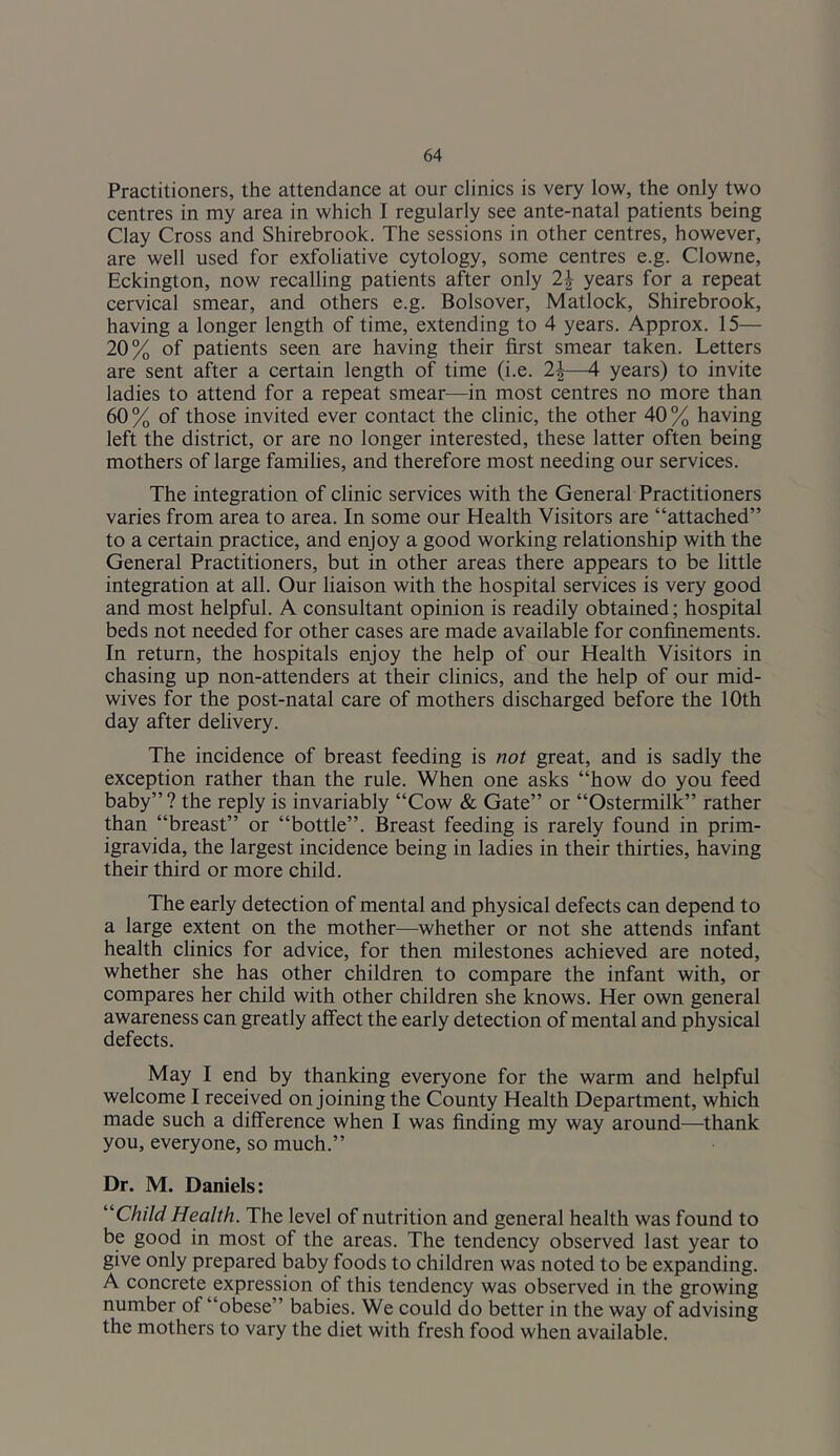 Practitioners, the attendance at our clinics is very low, the only two centres in my area in which I regularly see ante-natal patients being Clay Cross and Shirebrook. The sessions in other centres, however, are well used for exfoliative cytology, some centres e.g. Clowne, Eckington, now recalling patients after only 2^ years for a repeat cervical smear, and others e.g. Bolsover, Matlock, Shirebrook, having a longer length of time, extending to 4 years. Approx. 15— 20% of patients seen are having their first smear taken. Letters are sent after a certain length of time (i.e. 2J—4 years) to invite ladies to attend for a repeat smear—in most centres no more than 60 % of those invited ever contact the clinic, the other 40 % having left the district, or are no longer interested, these latter often being mothers of large families, and therefore most needing our services. The integration of clinic services with the General Practitioners varies from area to area. In some our Health Visitors are “attached” to a certain practice, and enjoy a good working relationship with the General Practitioners, but in other areas there appears to be little integration at all. Our liaison with the hospital services is very good and most helpful. A consultant opinion is readily obtained; hospital beds not needed for other cases are made available for confinements. In return, the hospitals enjoy the help of our Health Visitors in chasing up non-attenders at their clinics, and the help of our mid- wives for the post-natal care of mothers discharged before the 10th day after delivery. The incidence of breast feeding is not great, and is sadly the exception rather than the rule. When one asks “how do you feed baby” ? the reply is invariably “Cow & Gate” or “Ostermilk” rather than “breast” or “bottle”. Breast feeding is rarely found in prim- igravida, the largest incidence being in ladies in their thirties, having their third or more child. The early detection of mental and physical defects can depend to a large extent on the mother—whether or not she attends infant health clinics for advice, for then milestones achieved are noted, whether she has other children to compare the infant with, or compares her child with other children she knows. Her own general awareness can greatly affect the early detection of mental and physical defects. May I end by thanking everyone for the warm and helpful welcome I received on joining the County Health Department, which made such a difference when I was finding my way around—thank you, everyone, so much.” Dr. M. Daniels: ''Child Health. The level of nutrition and general health was found to be good in most of the areas. The tendency observed last year to give only prepared baby foods to children was noted to be expanding. A concrete expression of this tendency was observed in the growing number of “obese” babies. We could do better in the way of advising the mothers to vary the diet with fresh food when available.