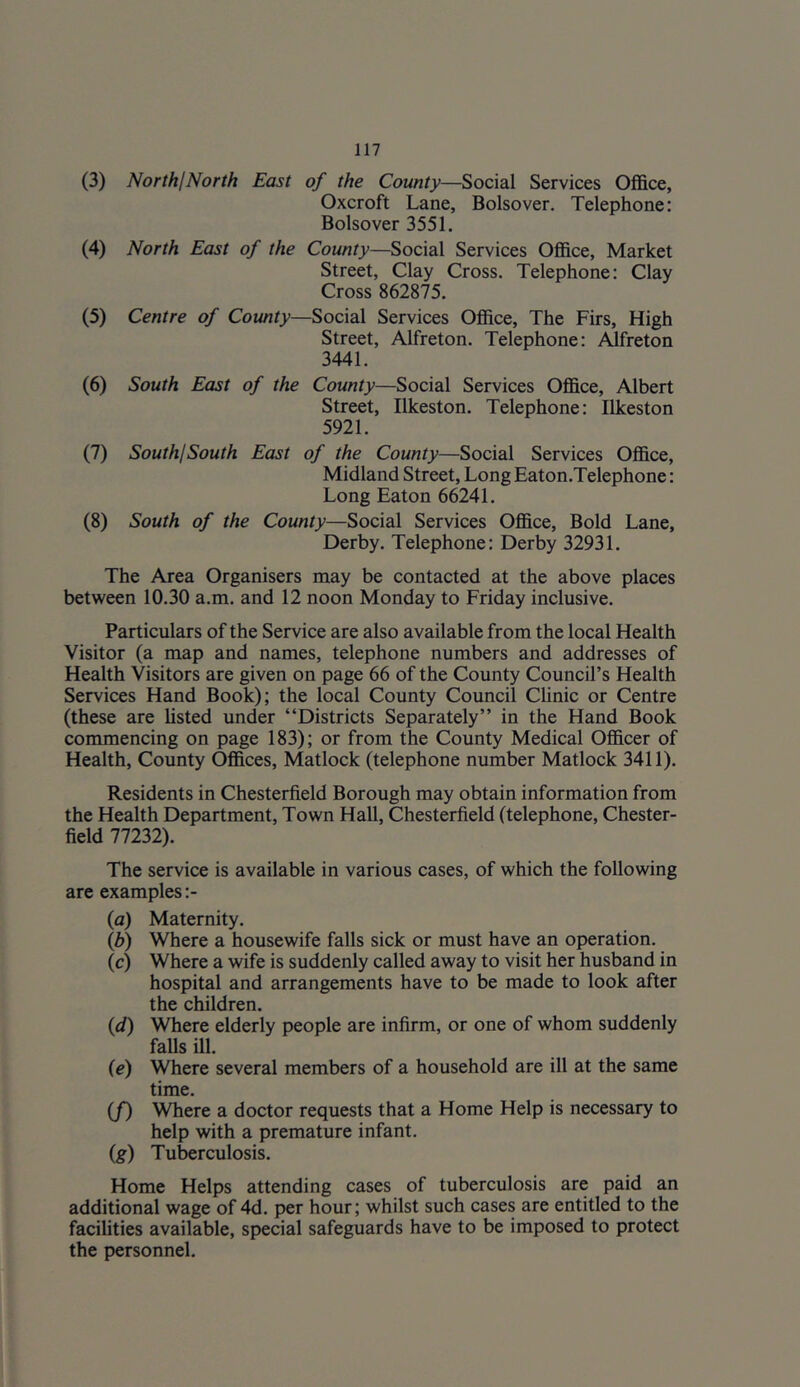 (3) NorthjNorth East of the County—Social Services Office, Oxcroft Lane, Bolsover. Telephone: Bolsover 3551. (4) North East of the County—Social Services Office, Market Street, Clay Cross. Telephone: Clay Cross 862875. (5) Centre of County—Social Services Office, The Firs, High Street, Alfreton. Telephone: Alfreton 3441. (6) South East of the County—Social Services Office, Albert Street, Ilkeston. Telephone: Ilkeston 5921. (7) SouthjSouth East of the County—Social Services Office, Midland Street, Long Eaton.Telephone: Long Eaton 66241. (8) South of the County—Social Services Office, Bold Lane, Derby. Telephone: Derby 32931. The Area Organisers may be contacted at the above places between 10.30 a.m. and 12 noon Monday to Friday inclusive. Particulars of the Service are also available from the local Health Visitor (a map and names, telephone numbers and addresses of Health Visitors are given on page 66 of the County Council’s Health Services Hand Book); the local County Council CUnic or Centre (these are listed under “Districts Separately” in the Hand Book commencing on page 183); or from the County Medical Officer of Health, County Offices, Matlock (telephone number Matlock 3411). Residents in Chesterfield Borough may obtain information from the Health Department, Town Hall, Chesterfield (telephone. Chester- field 77232). The service is available in various cases, of which the following are examples :- (a) Maternity. {b) Where a housewife falls sick or must have an operation. (c) Where a wife is suddenly called away to visit her husband in hospital and arrangements have to be made to look after the children. {d) Where elderly people are infirm, or one of whom suddenly falls ill. (e) Where several members of a household are ill at the same time. (/) Where a doctor requests that a Home Help is necessary to help with a premature infant. (g) Tuberculosis. Home Helps attending cases of tuberculosis are paid an additional wage of 4d. per hour; whilst such cases are entitled to the facilities available, special safeguards have to be imposed to protect the personnel.