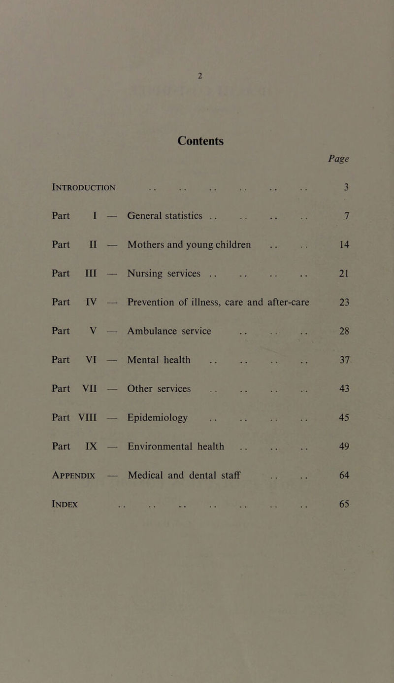 Contents Page Introduction 3 Part I — General statistics 7 Part II — Mothers and young children 14 Part III — Nursing services 21 Part IV Prevention of illness, care and after-care 23 Part V — Ambulance service 28 Part VI — Mental health 37 Part VII Other services 43 Part VIII — Epidemiology 45 Part IX — Environmental health 49 Appendix — Medical and dental staff 64 Index 65
