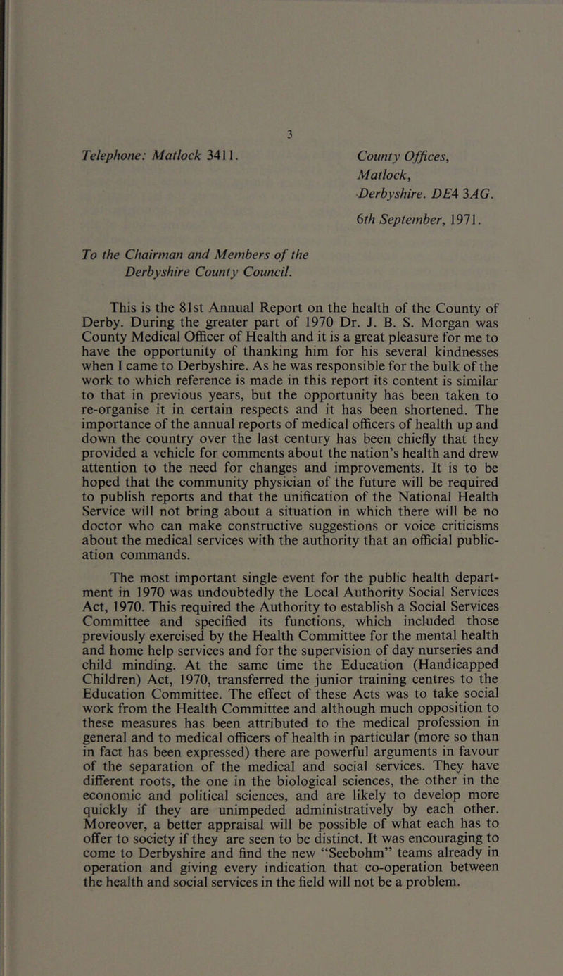 Telephone: Matlock 3411. County Offices, Matlock, Derbyshire. DE4 3AG. 6th September, 1971. To the Chairman and Members of the Derbyshire County Council. This is the 81st Annual Report on the health of the County of Derby. During the greater part of 1970 Dr. J. B. S. Morgan was County Medical Officer of Health and it is a great pleasure for me to have the opportunity of thanking him for his several kindnesses when I came to Derbyshire. As he was responsible for the bulk of the work to which reference is made in this report its content is similar to that in previous years, but the opportunity has been taken to re-organise it in certain respects and it has been shortened. The importance of the annual reports of medical officers of health up and down the country over the last century has been chiefly that they provided a vehicle for comments about the nation’s health and drew attention to the need for changes and improvements. It is to be hoped that the community physician of the future will be required to publish reports and that the unification of the National Health Service will not bring about a situation in which there will be no doctor who can make constructive suggestions or voice criticisms about the medical services with the authority that an official public- ation commands. The most important single event for the public health depart- ment in 1970 was undoubtedly the Local Authority Social Services Act, 1970. This required the Authority to establish a Social Services Committee and specified its functions, which included those previously exercised by the Health Committee for the mental health and home help services and for the supervision of day nurseries and child minding. At the same time the Education (Handicapped Children) Act, 1970, transferred the junior training centres to the Education Committee. The effect of these Acts was to take social work from the Health Committee and although much opposition to these measures has been attributed to the medical profession in general and to medical officers of health in particular (more so than in fact has been expressed) there are powerful arguments in favour of the separation of the medical and social services. They have different roots, the one in the biological sciences, the other in the economic and political sciences, and are likely to develop more quickly if they are unimpeded administratively by each other. Moreover, a better appraisal will be possible of what each has to offer to society if they are seen to be distinct. It was encouraging to come to Derbyshire and find the new “Seebohm” teams already in operation and giving every indication that co-operation between the health and social services in the field will not be a problem.