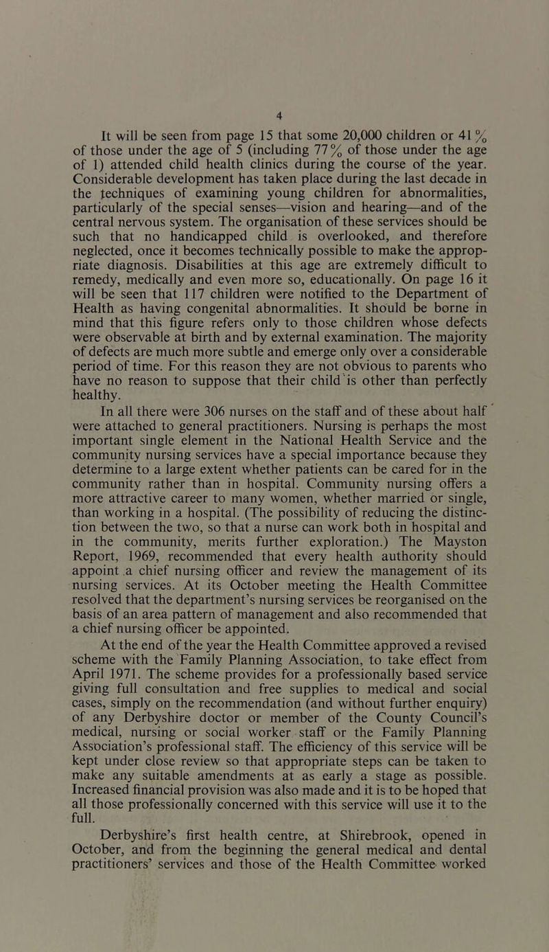 It will be seen from page 15 that some 20,000 children or 41 % of those under the age of 5 (including 77% of those under the age of 1) attended child health clinics during the course of the year. Considerable development has taken place during the last decade in the techniques of examining young children for abnormalities, particularly of the special senses—vision and hearing—and of the central nervous system. The organisation of these services should be such that no handicapped child is overlooked, and therefore neglected, once it becomes technically possible to make the approp- riate diagnosis. Disabilities at this age are extremely difficult to remedy, medically and even more so, educationally. On page 16 it will be seen that 117 children were notified to the Department of Health as having congenital abnormalities. It should be borne in mind that this figure refers only to those children whose defects were observable at birth and by external examination. The majority of defects are much more subtle and emerge only over a considerable period of time. For this reason they are not obvious to parents who have no reason to suppose that their child is other than perfectly healthy. In all there were 306 nurses on the staff and of these about half were attached to general practitioners. Nursing is perhaps the most important single element in the National Health Service and the community nursing services have a special importance because they determine to a large extent whether patients can be cared for in the community rather than in hospital. Community nursing offers a more attractive career to many women, whether married or single, than working in a hospital. (The possibility of reducing the distinc- tion between the two, so that a nurse can work both in hospital and in the community, merits further exploration.) The Mayston Report, 1969, recommended that every health authority should appoint a chief nursing officer and review the management of its nursing services. At its October meeting the Health Committee resolved that the department’s nursing services be reorganised on the basis of an area pattern of management and also recommended that a chief nursing officer be appointed. At the end of the year the Health Committee approved a revised scheme with the Family Planning Association, to take effect from April 1971. The scheme provides for a professionally based service giving full consultation and free supplies to medical and social cases, simply on the recommendation (and without further enquiry) of any Derbyshire doctor or member of the County Council’s medical, nursing or social worker staff or the Family Planning Association’s professional staff. The efficiency of this service will be kept under close review so that appropriate steps can be taken to make any suitable amendments at as early a stage as possible. Increased financial provision was also made and it is to be hoped that all those professionally concerned with this service will use it to the full. Derbyshire’s first health centre, at Shirebrook, opened in October, and from the beginning the general medical and dental practitioners’ services and those of the Health Committee worked
