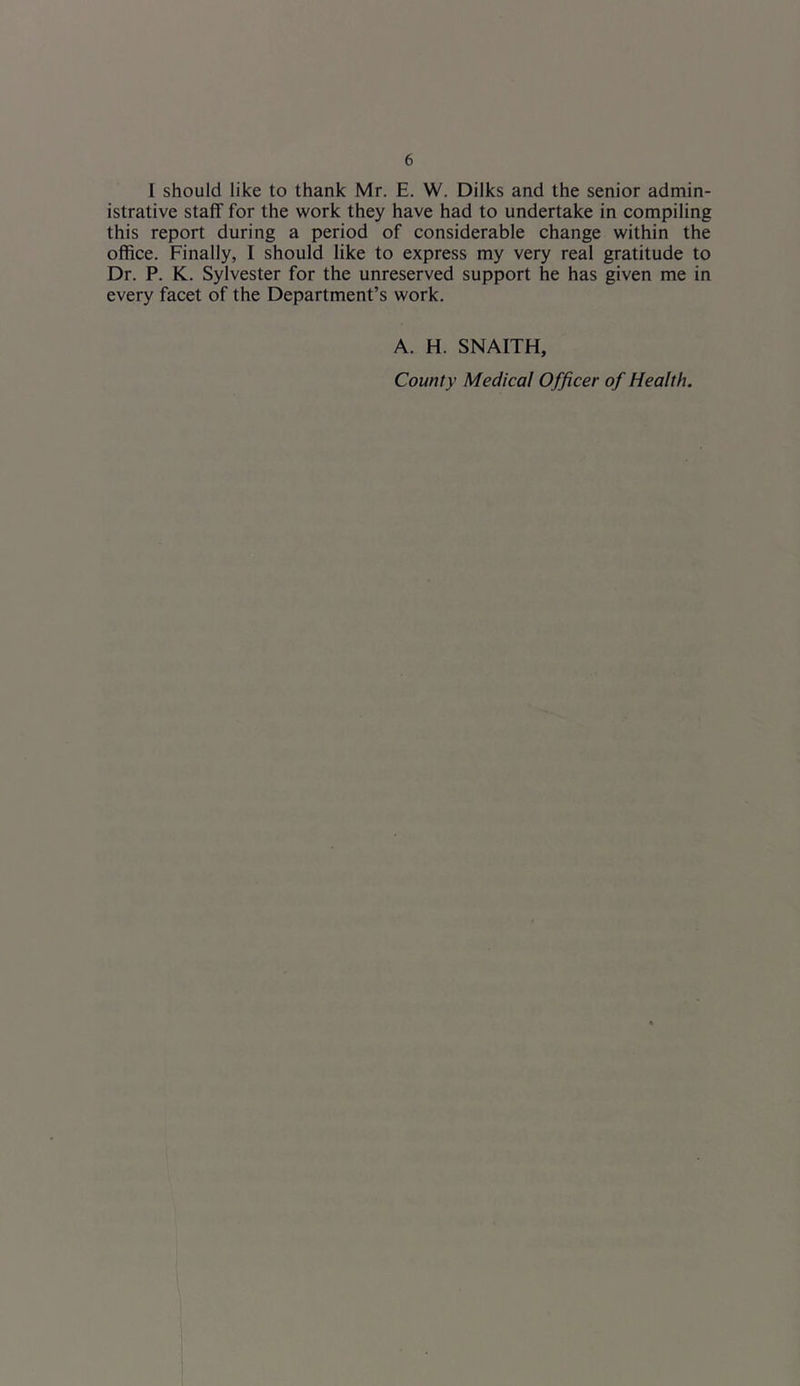 I should like to thank Mr. E. W. Dilks and the senior admin- istrative staff for the work they have had to undertake in compiling this report during a period of considerable change within the office. Finally, I should like to express my very real gratitude to Dr. P. K. Sylvester for the unreserved support he has given me in every facet of the Department’s work. A. H. SNAITH, County Medical Officer of Health.