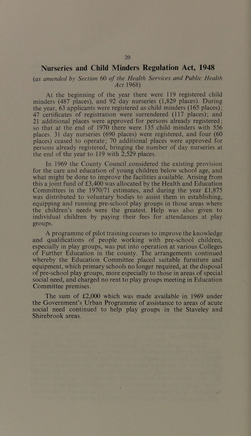 Nurseries and Child Minders Regulation Act, 1948 (as amended by Section 60 of the Health Services and Public Health Act 1968) At the beginning of the year there were 119 registered child minders (487 places), and 92 day nurseries (1,829 places). During the year, 63 applicants were registered as child minders (165 places); 47 certificates of registration were surrendered (117 places); and 21 additional places were approved for persons already registered; so that at the end of 1970 there were 135 child minders with 556 places. 31 day nurseries (690 places) were registered, and four (60 places) ceased to operate; 70 additional places were approved for persons already registered, bringing the number of day nurseries at the end of the year to 119 with 2,529 places. In 1969 the County Council considered the existing provision for the care and education of young children below school age, and what might be done to improve the facilities available. Arising from this a joint fund of £3,400 was allocated by the Health and Education Committees in the 1970/71 estimates, and during the year £1,875 was distributed to voluntary bodies to assist them in establishing, equipping and running pre-school play groups in those areas where the children’s needs were the greatest. Help was also given to individual children by paying their fees for attendances at play groups. A programme of pilot training courses to improve the knowledge and qualifications of people working with pre-school children, especially in play groups, was put into operation at various Colleges of Further Education in the county. The arrangements continued whereby the Education Committee placed suitable furniture and equipment, which primary schools no longer required, at the disposal of pre-school play groups, more especially to those in areas of special social need, and charged no rent to play groups meeting in Education Committee premises. The sum of £2,000 which was made available in 1969 under the Government’s Urban Programme of assistance to areas of acute social need continued to help play groups in the Staveley and Shirebrook areas.