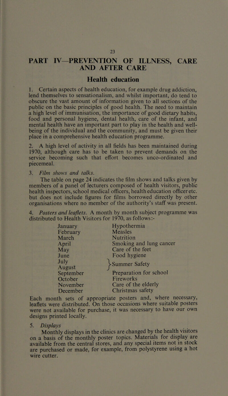 PART IV—PREVENTION OF ILLNESS, CARE AND AFTER CARE Health education 1. Certain aspects of health education, for example drug addiction, lend themselves to sensationalism, and whilst important, do tend to obscure the vast amount of information given to all sections of the public on the basic principles of good health. The need to maintain a high level of immunisation, the importance of good dietary habits, food and personal hygiene, dental health, care of the infant, and mental health have an important part to play in the health and well- being of the individual and the community, and must be given their place in a comprehensive health education programme. 2. A high level of activity in all fields has been maintained during 1970, although care has to be taken to prevent demands on the service becoming such that effort becomes unco-ordinated and piecemeal. 3. Film shows and talks. The table on page 24 indicates the film shows and talks given by members of a panel of lecturers composed of health visitors, public health inspectors, school medical officers, health education officer etc. but does not include figures for films borrowed directly by other organisations where no member of the authority’s staff was present. 4. Posters and leaflets. A month by month subject programme was distributed to Heaith Visitors for 1970, as follows January February March April May June July August September October November December Hypothermia Measles Nutrition Smoking and lung cancer Care of the feet Food hygiene Summer Safety Preparation for school Fireworks Care of the elderly Christmas safety Each month sets of appropriate posters and, where necessary, leaflets were distributed. On those occasions where suitable posters were not available for purchase, it was necessary to have our own designs printed locally. 5. Displays Monthly displays in the clinics are changed by the health visitors on a basis of the monthly poster topics. Materials for display are available from the central stores, and any special items not in stock are purchased or made, for example, from polystyrene using a hot wire cutter.