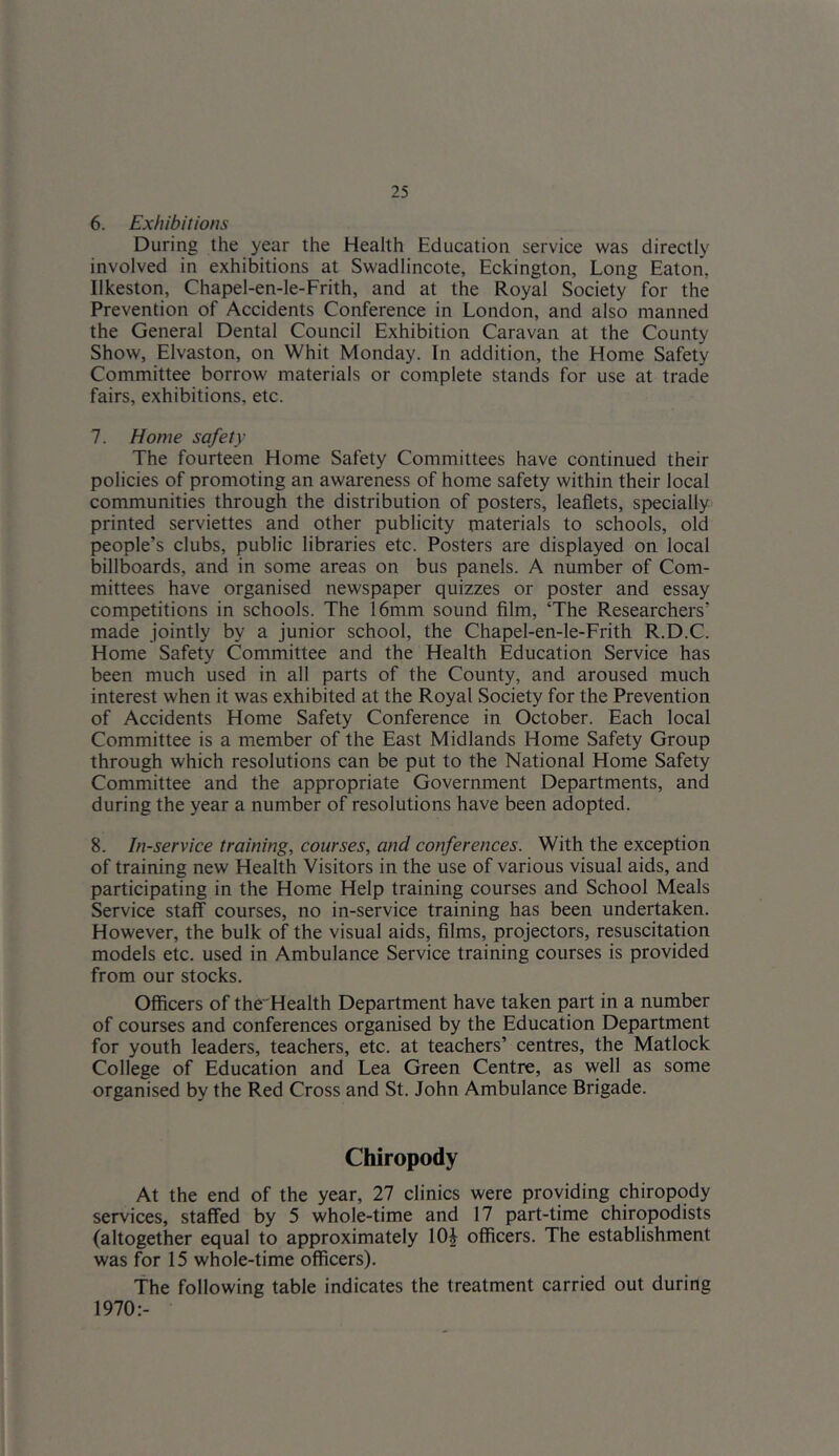 6. Exhibitions During the year the Health Education service was directly involved in exhibitions at Swadlincote, Eckington, Long Eaton, Ilkeston, Chapel-en-le-Frith, and at the Royal Society for the Prevention of Accidents Conference in London, and also manned the General Dental Council Exhibition Caravan at the County Show, Elvaston, on Whit Monday. In addition, the Home Safety Committee borrow materials or complete stands for use at trade fairs, exhibitions, etc. 7. Home safety The fourteen Home Safety Committees have continued their policies of promoting an awareness of home safety within their local communities through the distribution of posters, leaflets, specially printed serviettes and other publicity materials to schools, old people’s clubs, public libraries etc. Posters are displayed on local billboards, and in some areas on bus panels. A number of Com- mittees have organised newspaper quizzes or poster and essay competitions in schools. The 16mm sound film, ‘The Researchers’ made jointly by a junior school, the Chapel-en-le-Frith R.D.C. Home Safety Committee and the Health Education Service has been much used in all parts of the County, and aroused much interest when it was exhibited at the Royal Society for the Prevention of Accidents Home Safety Conference in October. Each local Committee is a member of the East Midlands Home Safety Group through which resolutions can be put to the National Home Safety Committee and the appropriate Government Departments, and during the year a number of resolutions have been adopted. 8. In-service training, courses, and conferences. With the exception of training new Health Visitors in the use of various visual aids, and participating in the Home Help training courses and School Meals Service staff courses, no in-service training has been undertaken. However, the bulk of the visual aids, films, projectors, resuscitation models etc. used in Ambulance Service training courses is provided from our stocks. Officers of theHealth Department have taken part in a number of courses and conferences organised by the Education Department for youth leaders, teachers, etc. at teachers’ centres, the Matlock College of Education and Lea Green Centre, as well as some organised by the Red Cross and St. John Ambulance Brigade. Chiropody At the end of the year, 27 clinics were providing chiropody services, staffed by 5 whole-time and 17 part-time chiropodists (altogether equal to approximately 10i officers. The establishment was for 15 whole-time officers). The following table indicates the treatment carried out during 1970:-