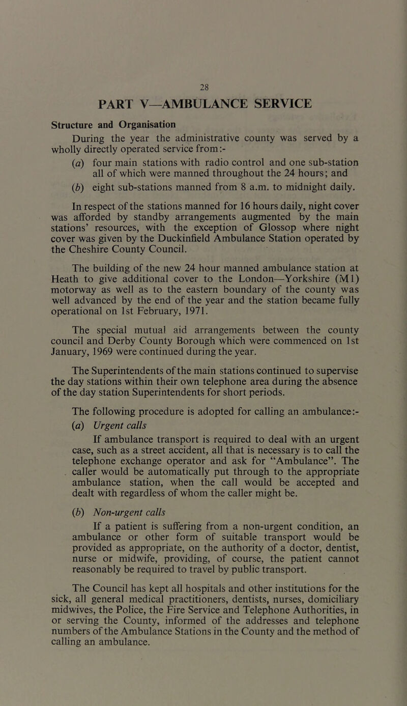 PART V—AMBULANCE SERVICE Structure and Organisation During the year the administrative county was served by a wholly directly operated service from:- (a) four main stations with radio control and one sub-station all of which were manned throughout the 24 hours; and (,b) eight sub-stations manned from 8 a.m. to midnight daily. In respect of the stations manned for 16 hours daily, night cover was afforded by standby arrangements augmented by the main stations’ resources, with the exception of Glossop where night cover was given by the Duckinfield Ambulance Station operated by the Cheshire County Council. The building of the new 24 hour manned ambulance station at Heath to give additional cover to the London—Yorkshire (Ml) motorway as well as to the eastern boundary of the county was well advanced by the end of the year and the station became fully operational on 1st February, 1971. The special mutual aid arrangements between the county council and Derby County Borough which were commenced on 1st January, 1969 were continued during the year. The Superintendents of the main stations continued to supervise the day stations within their own telephone area during the absence of the day station Superintendents for short periods. The following procedure is adopted for calling an ambulance :- (a) Urgent calls If ambulance transport is required to deal with an urgent case, such as a street accident, all that is necessary is to call the telephone exchange operator and ask for “Ambulance”. The caller would be automatically put through to the appropriate ambulance station, when the call would be accepted and dealt with regardless of whom the caller might be. (b) Non-urgent calls If a patient is suffering from a non-urgent condition, an ambulance or other form of suitable transport would be provided as appropriate, on the authority of a doctor, dentist, nurse or midwife, providing, of course, the patient cannot reasonably be required to travel by public transport. The Council has kept all hospitals and other institutions for the sick, all general medical practitioners, dentists, nurses, domiciliary midwives, the Police, the Fire Service and Telephone Authorities, in or serving the County, informed of the addresses and telephone numbers of the Ambulance Stations in the County and the method of calling an ambulance.
