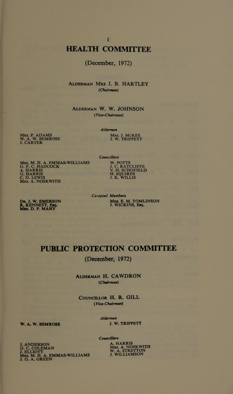 HEALTH COMMITTEE (December, 1972) Alderman Mrs J. B. HARTLEY (Chairman) Alderman W. W. JOHNSON (Vice-Chairman) Mrs. P. ADAMS W. A. W. BHMROSE J. CARTER Aldermen Mrs. J. McKEE J. W. TRIPPETT Mrs. M. H. A. EMMAS-WILLIAMS G. F. C. HADCOCK A. HARRIS G. HARRIS C. D. LEWIS Mrs. A. NOSKW1TH Councillors W. POTTS J. C. RATCLIFFE V. H. SCHOFIELD H. SQUIRES J. K. WILLIS Dr. J. W. EMERSON R. KENNETT, Esq. Mrs. D. P. MAHY Co-opted Members Mrs. E. M. TOMLINSON J. WICKINS, Esq. PUBLIC PROTECTION COMMITTEE (December, 1972) Alderman H. CAWDRON (Chairman) Councillor H. R. GILL ( Vice-Chairman) W. A. W. BEMROSB Aldermen J. W. TRIPPETT J. ANDERSON G. C. COLEMAN J. ELLIOTT Mrs. M. H. A. EMMAS-WILLIAMS J. G. A. GREEN Councillors A. HARRIS Mrs. A. NOSKWITH W. A. STRETTON J. WILLIAMSON