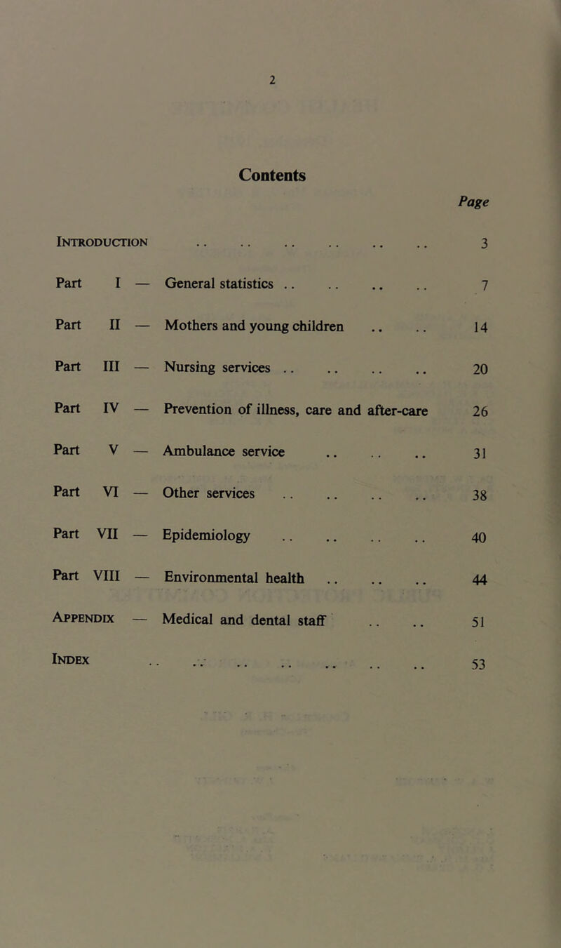 Contents Page Introduction • • 3 Part I — General statistics 7 Part II — Mothers and young children 14 Part III — Nursing services 20 Part IV — Prevention of illness, care and after-care 26 Part V — Ambulance service 31 Part VI — Other services 38 Part VII — Epidemiology 40 Part VIII — Environmental health 44 Appendix — Medical and dental staff 51 Index * * • • • • • . * 53