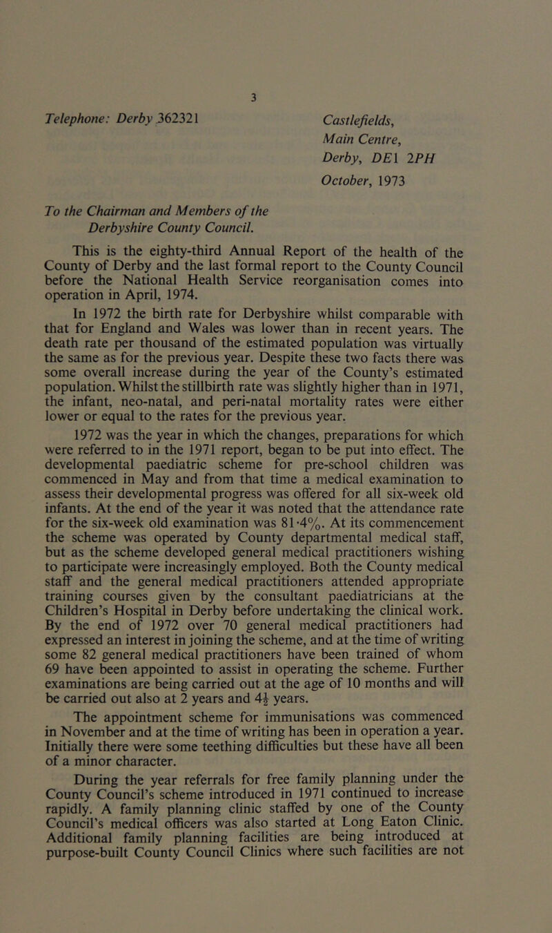 Telephone: Derby .362321 Castlefields, Main Centre, Derby, DEI 2PH October, 1973 To the Chairman and Members of the Derbyshire County Council. This is the eighty-third Annual Report of the health of the County of Derby and the last formal report to the County Council before the National Health Service reorganisation comes into operation in April, 1974. In 1972 the birth rate for Derbyshire whilst comparable with that for England and Wales was lower than in recent years. The death rate per thousand of the estimated population was virtually the same as for the previous year. Despite these two facts there was some overall increase during the year of the County’s estimated population. Whilst the stillbirth rate was slightly higher than in 1971, the infant, neo-natal, and peri-natal mortality rates were either lower or equal to the rates for the previous year. 1972 was the year in which the changes, preparations for which were referred to in the 1971 report, began to be put into effect. The developmental paediatric scheme for pre-school children was commenced in May and from that time a medical examination to assess their developmental progress was offered for all six-week old infants. At the end of the year it was noted that the attendance rate for the six-week old examination was 81-4%. At its commencement the scheme was operated by County departmental medical staff, but as the scheme developed general medical practitioners wishing to participate were increasingly employed. Both the County medical staff and the general medical practitioners attended appropriate training courses given by the consultant paediatricians at the Children’s Hospital in Derby before undertaking the clinical work. By the end of 1972 over 70 general medical practitioners had expressed an interest in joining the scheme, and at the time of writing some 82 general medical practitioners have been trained of whom 69 have been appointed to assist in operating the scheme. Further examinations are being carried out at the age of 10 months and will be carried out also at 2 years and years. The appointment scheme for immunisations was commenced in November and at the time of writing has been in operation a year. Initially there were some teething difficulties but these have all been of a minor character. During the year referrals for free family planning under the County Council’s scheme introduced in 1971 continued to increase rapidly. A family planning clinic staffed by one of the County Council’s medical officers was also started at Long Eaton Clinic. Additional family planning facilities are being introduced at purpose-built County Council Clinics where such facilities are not