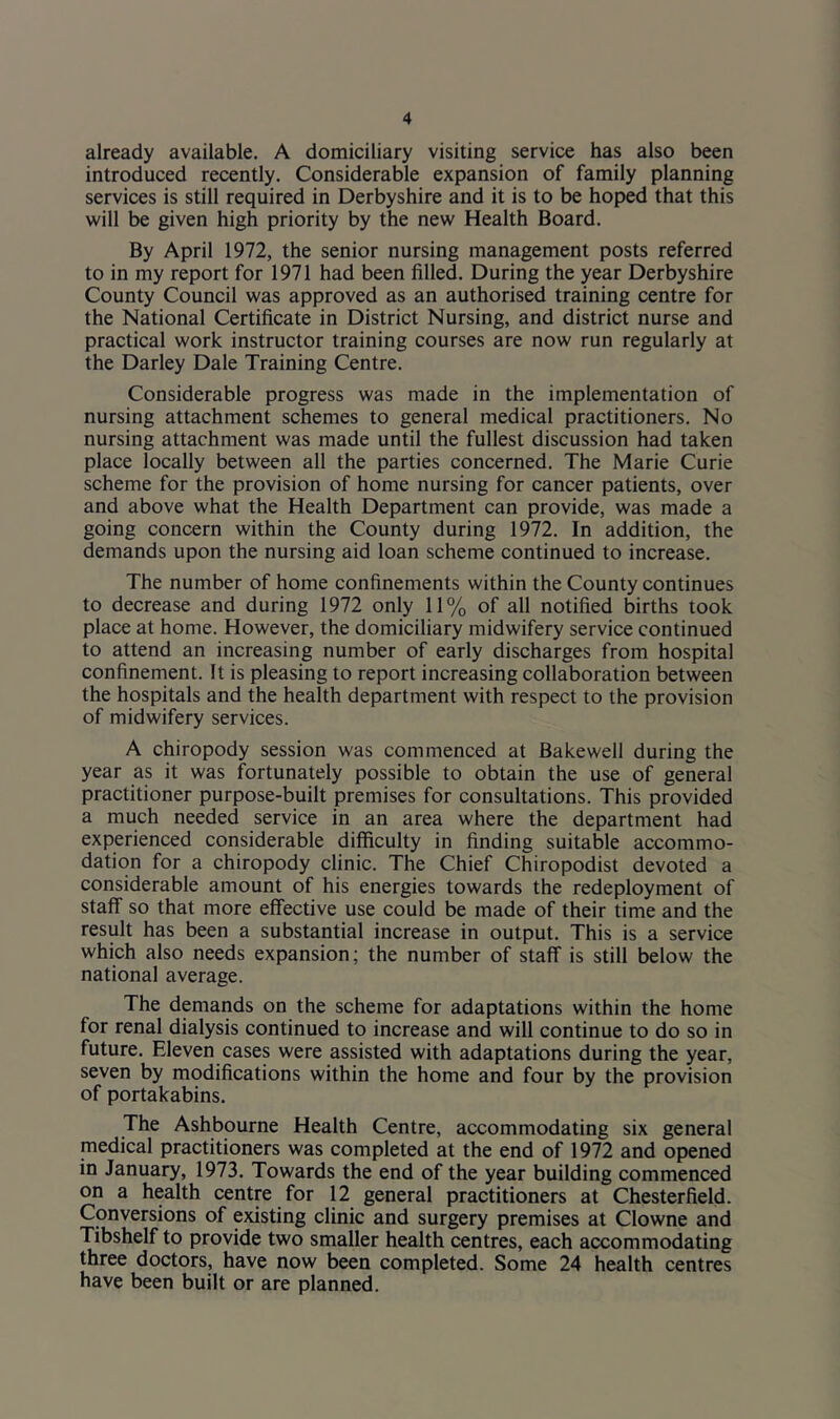 already available. A domiciliary visiting service has also been introduced recently. Considerable expansion of family planning services is still required in Derbyshire and it is to be hoped that this will be given high priority by the new Health Board. By April 1972, the senior nursing management posts referred to in my report for 1971 had been filled. During the year Derbyshire County Council was approved as an authorised training centre for the National Certificate in District Nursing, and district nurse and practical work instructor training courses are now run regularly at the Darley Dale Training Centre. Considerable progress was made in the implementation of nursing attachment schemes to general medical practitioners. No nursing attachment was made until the fullest discussion had taken place locally between all the parties concerned. The Marie Curie scheme for the provision of home nursing for cancer patients, over and above what the Health Department can provide, was made a going concern within the County during 1972. In addition, the demands upon the nursing aid loan scheme continued to increase. The number of home confinements within the County continues to decrease and during 1972 only 11% of all notified births took place at home. However, the domiciliary midwifery service continued to attend an increasing number of early discharges from hospital confinement. It is pleasing to report increasing collaboration between the hospitals and the health department with respect to the provision of midwifery services. A chiropody session was commenced at Bakewell during the year as it was fortunately possible to obtain the use of general practitioner purpose-built premises for consultations. This provided a much needed service in an area where the department had experienced considerable difficulty in finding suitable accommo- dation for a chiropody clinic. The Chief Chiropodist devoted a considerable amount of his energies towards the redeployment of staff so that more effective use could be made of their time and the result has been a substantial increase in output. This is a service which also needs expansion; the number of staff is still below the national average. The demands on the scheme for adaptations within the home for renal dialysis continued to increase and will continue to do so in future. Eleven cases were assisted with adaptations during the year, seven by modifications within the home and four by the provision of portakabins. The Ashbourne Health Centre, accommodating six general medical practitioners was completed at the end of 1972 and opened in January, 1973. Towards the end of the year building commenced on a health centre for 12 general practitioners at Chesterfield. Conversions of existing clinic and surgery premises at Clowne and Tibshelf to provide two smaller health centres, each accommodating three doctors, have now been completed. Some 24 health centres have been built or are planned.