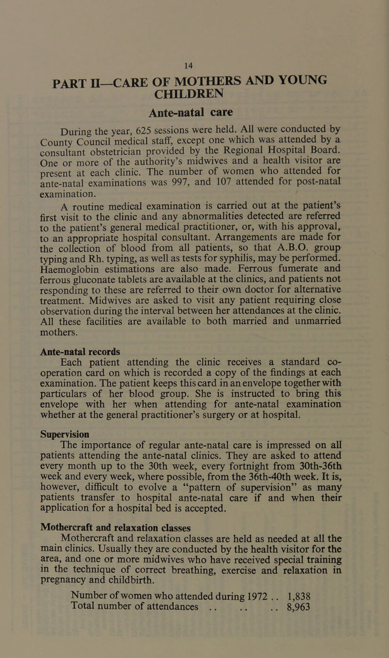 PART II—CARE OF MOTHERS AND YOUNG CHILDREN Ante-natal care During the year, 625 sessions were held. All were conducted by County Council medical staff, except one which was attended by a consultant obstetrician provided by the Regional Hospital Board. One or more of the authority’s midwives and a health visitor are present at each clinic. The number of women who attended for ante-natal examinations was 997, and 107 attended for post-natal examination. A routine medical examination is carried out at the patient’s first visit to the clinic and any abnormalities detected are referred to the patient’s general medical practitioner, or, with his approval, to an appropriate hospital consultant. Arrangements are made for the collection of blood from all patients, so that A.B.O. group typing and Rh. typing, as well as tests for syphilis, may be performed. Haemoglobin estimations are also made. Ferrous fumerate and ferrous gluconate tablets are available at the clinics, and patients not responding to these are referred to their own doctor for alternative treatment. Midwives are asked to visit any patient requiring close observation during the interval between her attendances at the clinic. All these facilities are available to both married and unmarried mothers. Ante-natal records Each patient attending the clinic receives a standard co- operation card on which is recorded a copy of the findings at each examination. The patient keeps this card in an envelope together with particulars of her blood group. She is instructed to bring this envelope with her when attending for ante-natal examination whether at the general practitioner’s surgery or at hospital. Supervision The importance of regular ante-natal care is impressed on all patients attending the ante-natal clinics. They are asked to attend every month up to the 30th week, every fortnight from 30th-36th week and every week, where possible, from the 36th-40th week. It is, however, difficult to evolve a “pattern of supervision” as many patients transfer to hospital ante-natal care if and when their application for a hospital bed is accepted. Mothercraft and relaxation classes Mothercraft and relaxation classes are held as needed at all the main clinics. Usually they are conducted by the health visitor for the area, and one or more midwives who have received special training in the technique of correct breathing, exercise and relaxation in pregnancy and childbirth. Number of women who attended during 1972 .. 1,838 Total number of attendances 8,963