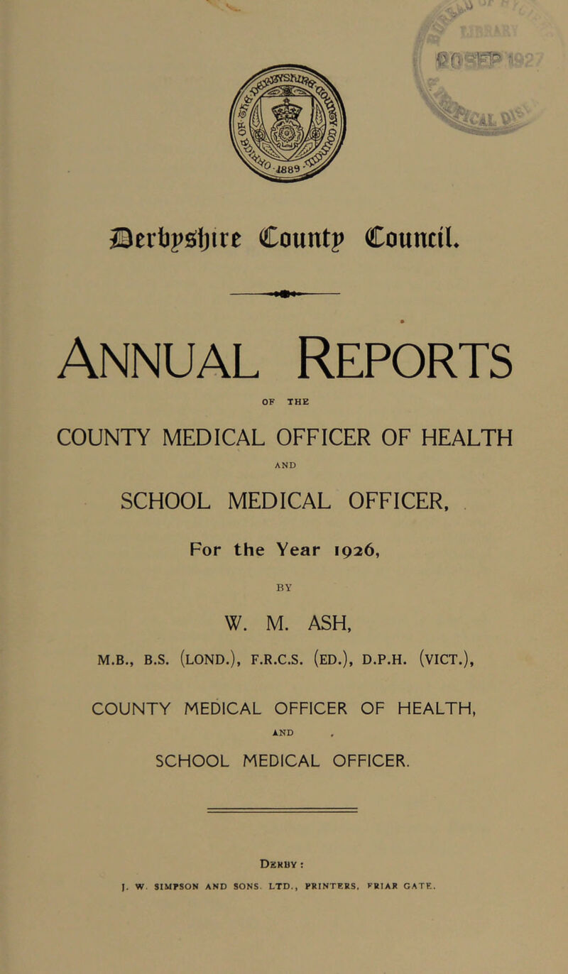 ©ertjpsijire Count? Council. Annual Reports OF THE COUNTY MEDICAL OFFICER OF HEALTH AND SCHOOL MEDICAL OFFICER, For the Year 1926, W. M. ASH, M.B., B.S. (lOND.), F.R.C.S. (eD.), D.P.H. (vICT.), COUNTY MEDICAL OFFICER OF HEALTH, AND SCHOOL MEDICAL OFFICER. Dkruy : J. W SIMFSON AND SONS. LTD., PRINTERS. VRIAR GATE.