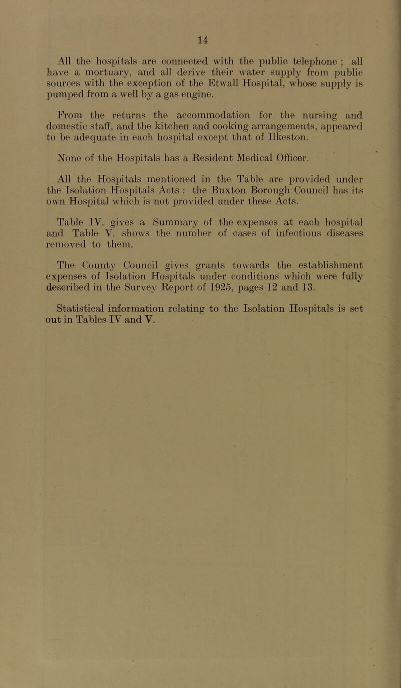 All the hospitals are connected with the public telephone ; all have a mortuary, and all derive their water supjily from public sources with the exception of the Etwall Hospital, whose supply is pumped from a well by a gas engine. Pi’om the returns the accommodation for the nursing and domestic staff, and the kitchen and cooking arrangements, a|)peared to be adequate in each hospital except that of Ilkeston. None of the Hospitals has a Resident Medical Officer. All the Hospitals mentioned in the Table are provided under the Isolation Hospitals Acts : the Buxton Borough Council has its own Hospital which is not provided under the.se Acts. Table IV. gives a Summary of the expenses at each hospital and Table V. show's the number of cases of infectious diseases removed to them. The County Council gives grants tow^ards the estabhshment expenses of Isolation Hospitals under conditions which were fully described in the Survey Report of 1925, pages 12 and 13. Statistical information relating to the Isolation Hospitals is set out in Tables IV and V.