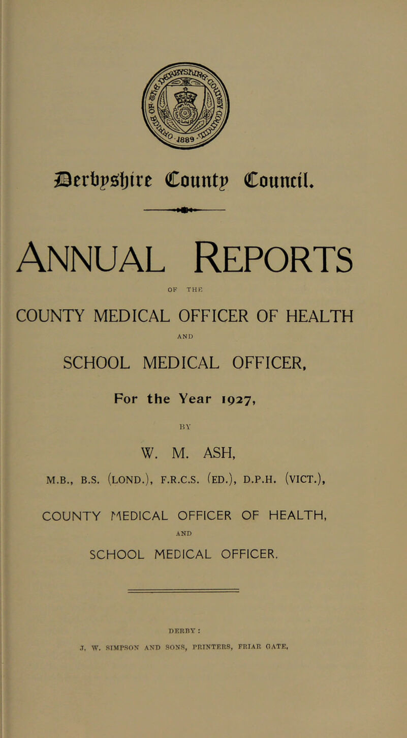 23ert)j>sf)tie Countp Council. Annual Reports OF THK COUNTY MEDICAL OFFICER OF HEALTH AND SCHOOL MEDICAL OFFICER, For the Year 1927, HY W. M. ASH. M.B., B.S. (lOND.), F.R.C.S. (eD.), D.P.H. (vICT.), COUNTY MEDICAL OFFICER OF HEALTH, AND SCHOOL MEDICAL OFFICER. DKRBY: .T, W. SIMfSON AND SONS, PniNTERS, FRIAR OATE,