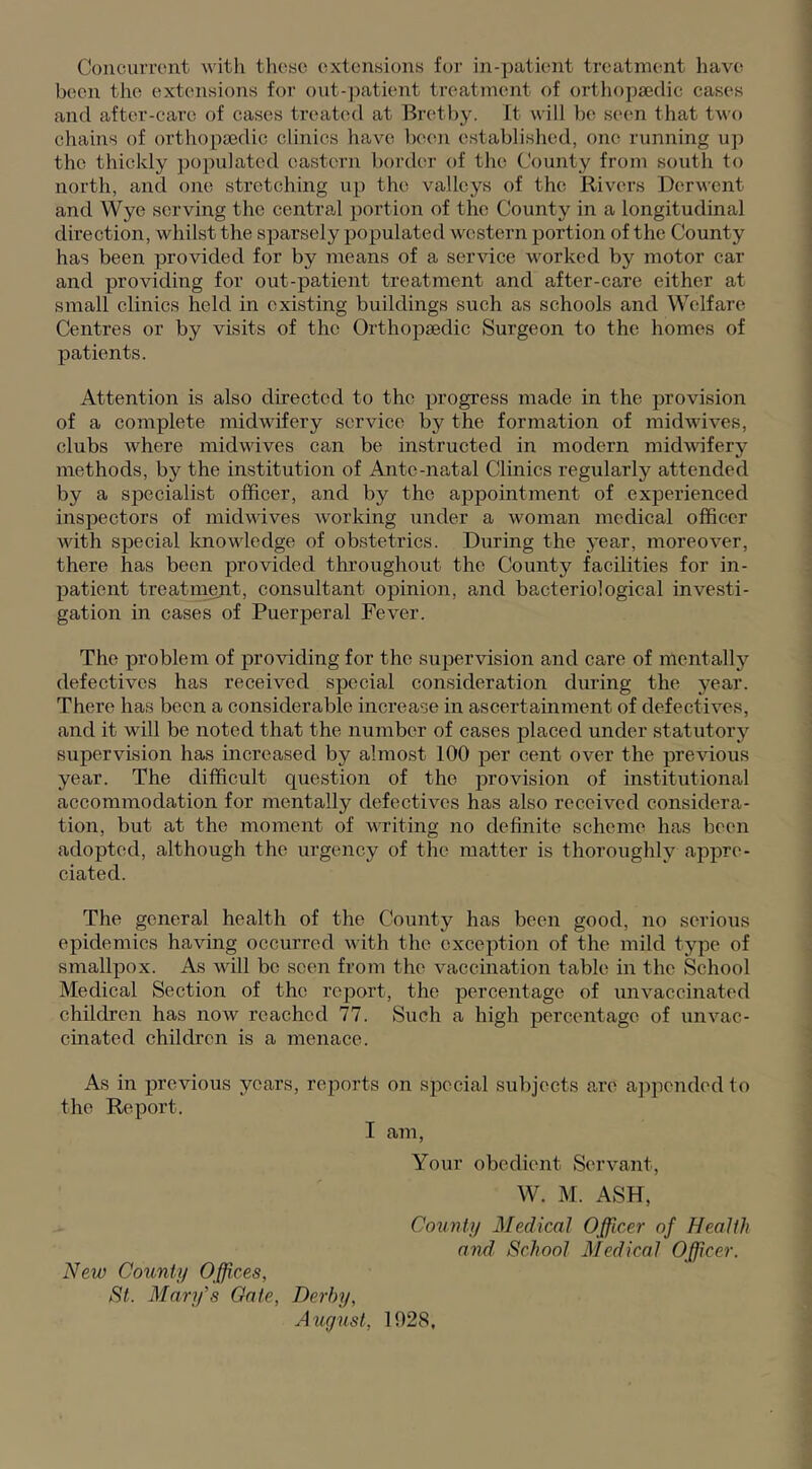 Concurront with tliosc extensions for in-patient treatment hav(' b(;en the extensions for oiit-patient treatment of orthopaedic cases and after-care of cases treated at Bretby. It will be seen that two chains of orthopaedic clinics have ben^n established, one running uj) the thickly jiopulatcd eastern border of the County from south to north, and one stretching up the valleys of the Rivers Derwent and Wye serving the central portion of the County in a longitudinal direction, whilst the sparsely populated western portion of the County has been provided for by means of a service worked by motor car and providing for out-patient treatment and after-care either at small clinics held in existing buildings such as schools and Welfare Centres or by visits of the Orthopaedic Surgeon to the homes of patients. Attention is also directed to the progress made in the provision of a complete midwifery service by the formation of midwives, clubs where midwives can be instructed in modern midwifery methods, by the institution of Ante-natal Clinics regularly attended by a specialist officer, and by the appointment of experienced inspectors of midwives working under a woman medical officer with special knowledge of obstetrics. During the j’ear, moreover, there has been provided throughout the County facilities for in- patient treatn^nt, consultant opinion, and bacteriological investi- gation in cases of Puerperal Fever. The problem of providing for the supervision and care of mentallj’’ defectives has received special consideration during the year. There has been a considerable increase in ascertainment of defectives, and it will be noted that the number of cases placed under statutory supervision has increased by almost 100 per cent over the previous year. The difficult question of the provision of institutional accommodation for mentally defectives has also received considera- tion, but at the moment of writing no definite scheme has been adopted, although the urgency of the matter is thoroughly appre- ciated. The general health of the County has been good, no serious epidemics having occurred with the exception of the mild type of smallpox. As will be seen from the vaccination table in the School Medical Section of the report, the percentage of imvaccinated children has noAv reached 77. Such a high percentage of unvac- cinated children is a menace. As in previous years, reports on special subjects are ajipended to the Report. I am, Your obedient Servant, W. M. ASH, County Medical Officer of Health and School Medical Officer. New County Offices, St. Mary’s Gate, Derby, August, 1028.
