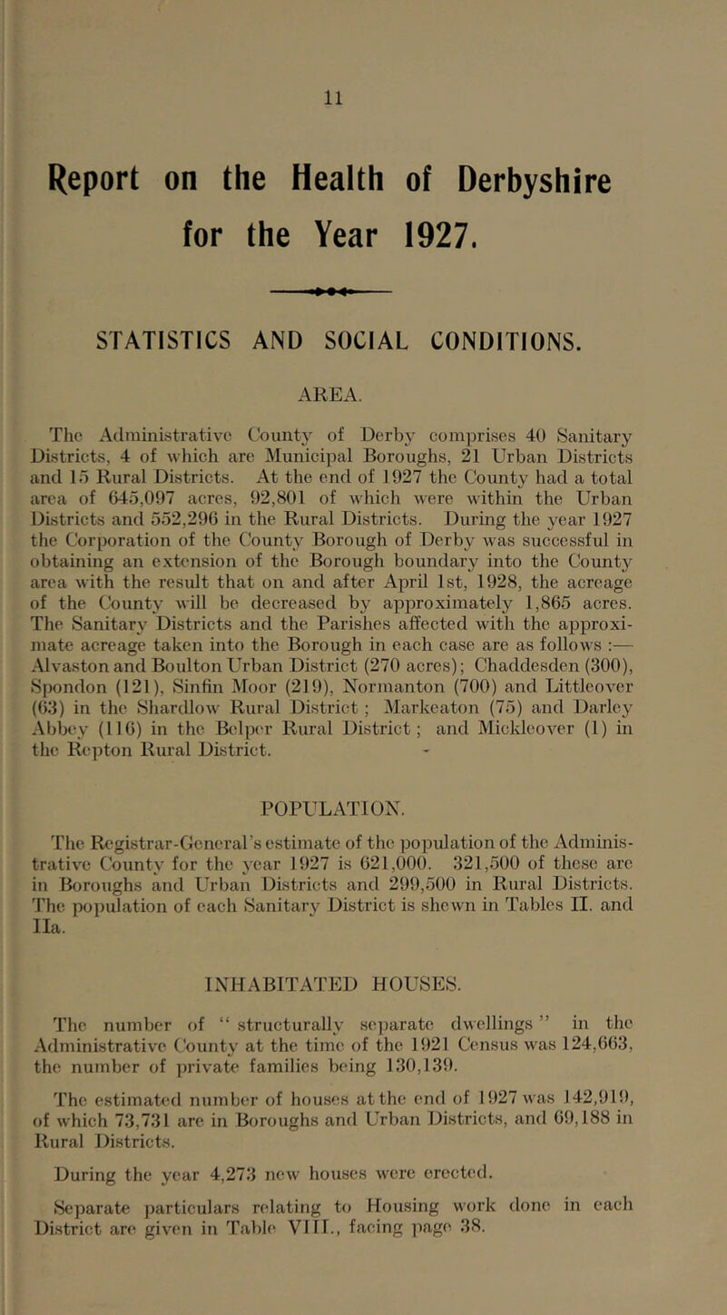 Report on the Health of Derbyshire for the Year 1927. STATISTICS AND SOCIAL CONDITIONS. AREA. The Adinhiistrative County of Derby comprises 40 Sanitary Districts, 4 of which are Municipal Boroughs, 21 Urban Districts and 15 Rural Districts. At the end of 1927 the County had a total area of 645,007 acres, 92,801 of which were within the Urban Districts and 552,296 in the Rural Districts. Durmg the year 1927 the Corporation of the County Borough of Derby was successful in obtaining an extension of the Borough boundary into the County area with the result that on and after April 1st, 1928, the acreage of the County will be decrea.sed by approximately 1,865 acres. The Sanitary Districts and the Parishes affected with the approxi- mate acreage taken into the Borough in each case are as follows :— Alvaston and Boulton Urban District (270 acres); Chaddesden (300), Spondon (121), Sinfin Moor (219), Normanton (700) and Littleover (63) in the SharcUow Rural District; Markcaton (75) and Darlcy Abbey (116) in the Belper Rural District; and Micklcover (1) in the Repton Rural District. POPULATION. The Registrar-General’s estimate of the population of the Adminis- trative County for the year 1927 is 621,000. 321,500 of these are in Boroughs and Urban Districts and 299,500 in Rural Districts. The population of each Sanitary District is shewn in Tables II. and Ila. INHABITATED HOUSES. The number of “ structurally se])arate dwellings ” in the Administrative Cbunty at the time of the 1921 Census was 124,663, the number of private families being 130,139. The estimated number of houses at the end of 1927 v as 142,919, of which 73,731 arc in Boroughs and Urban Districts, and 69,188 in Rural Districts. During the year 4,273 new houses were erected. Se])arate particulars relating to Housing work done in each District are given in Table Vlll., facing page 38.