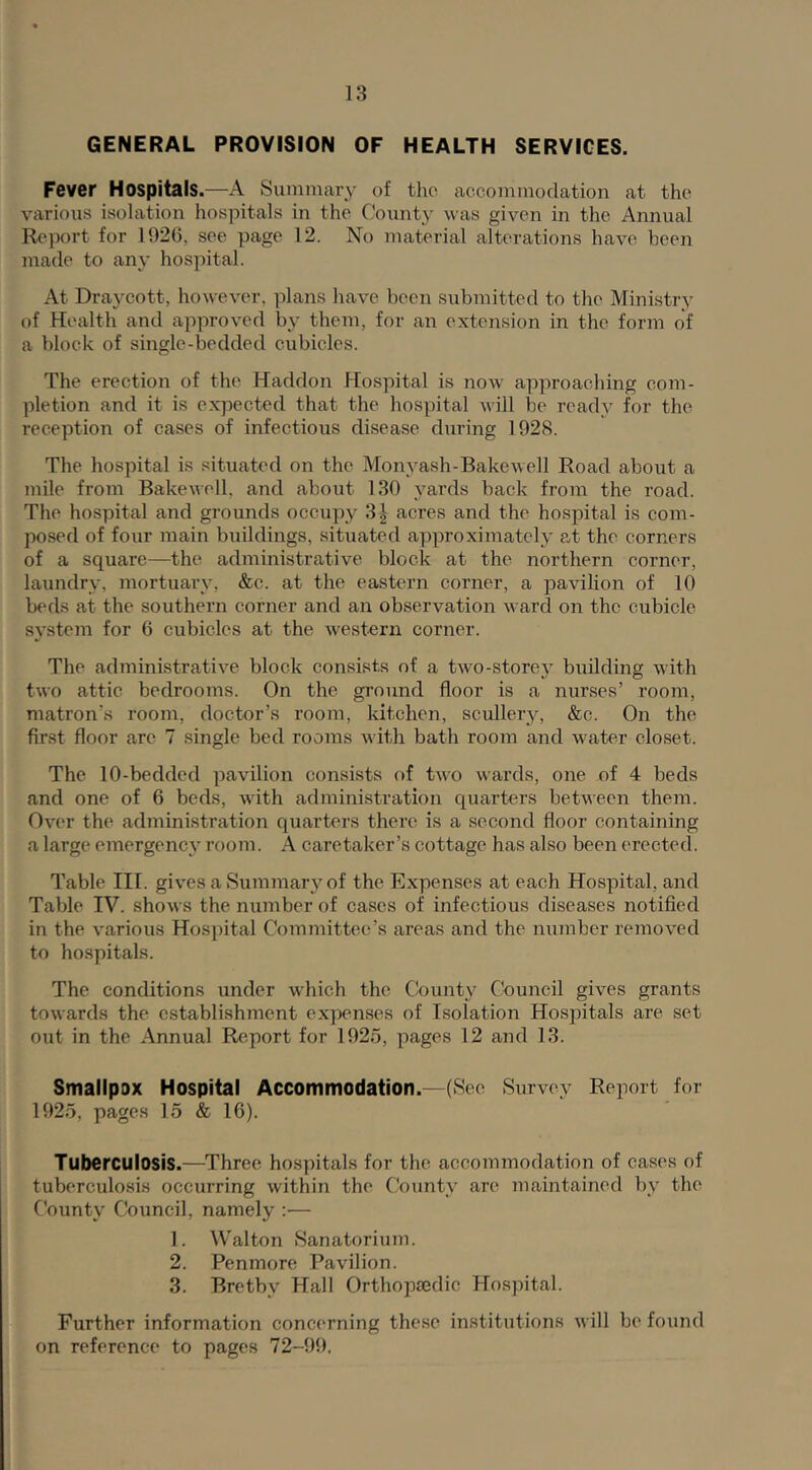 GENERAL PROVISION OF HEALTH SERVICES. Fever Hospitals.—-A Summary of tho accommodation at the various isolation hospitals in the Count}' was given in the Annual Report for 1926, see page 12. No material alterations have been made to any hospital. At Draycott, however, ]ilans have been submitted to the Mini.stry of Health and approved by them, for an extension in the form of a block of single-bedded cubicles. The erection of the Haddon Hospital is now approaching com- pletion and it is expected that the hospital will be ready for the reception of cases of infectious disease during 1928. The hospital is situated on the Monyash-Bakewell Road about a mile from Bakewell, and about 130 yards back from the road. The hospital and grounds occupy 3|^ acres and the hospital is com- posed of four main buildings, situated approximately at the corners of a square—the administrative block at the northern corner, laundry, mortuary, &c. at the eastern corner, a pavilion of 10 beds at the southern corner and an observation ward on the cubicle system for 6 cubicles at the western corner. The administrative block consists of a two-storey building with two attic bedrooms. On the ground floor is a nurses’ room, matron’s room, doctor’s room, kitchen, scullery, &c. On the first floor are 7 single bed rooms with bath room and water closet. The 10-bedded pavilion consists of two wards, one of 4 beds and one of 6 beds, with administration quarters between them. Over the administration quarters there is a second floor containing a large emergency room. A caretaker’s cottage has also been erected. Table III. gives a Summary of the Expenses at each Hospital, and Table IV. shows the number of cases of infectious diseases notified in the various Hospital Committee’s areas and the number removed to hospitals. The conditions under w'hich the County Council gives grants towards the establishment expenses of Isolation Hospitals are set out in the Annual Report for 1925, pages 12 and 13. Smallpox Hospital Accommodation.—(See Survey Report for 1925, pages 15 & 16). Tuberculosis.—Three hospitals for the accommodation of cases of tuberculosis occurring within the County are maintained by the County Council, namely :— 1. Walton Sanatorium. 2. Penmore Pavilion. 3. Bretby Hall Orthopeedic Hospital. Further information concerning these in.stitutions will be found on reference to pages 72-99.