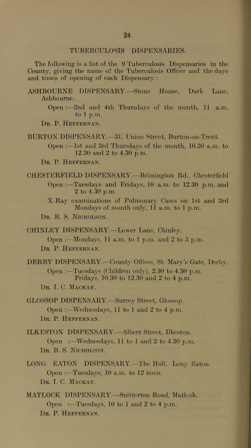 u TUBERCULOSIS DISPENSARIES. The following is a list of the 9 Tuberculosis Dispensaries in the County, giving the name of the Tuberculosis Officer and the days and times of opening of each Dispensary : ASHBOURNE DISPENSARY.—Stone House, Dark Lane, Ashbourne. Open:—2nd and 4th Thursdays of the month, 11 a.m. to 1 p.m. Dk. P. Heffernan. BURTON DISPENSARY.—31, Union Street, Burton-on-Trent. 0})cn :—1st and 3rd Thursdays of the month, 10.30 a.m. to 12.30 and 2 to 4.30 p.m. Dr. P. Heffernan. CHESTERFIELD DISPENSARY.—Brimington Rd., Chesterfield Open :—Tuesdays and Fridays, 10 a.m. to 12.30 p.m. and 2 to 4.30 j).m. X-Ray examinations of Pulmonary Cases on 1st and 3rd Mondays of month only, 11 a.m. to 1 i).m. Dr. B. S. Nicholson. CHINLEY DISPENSARY.—Lower Lane, Chinlcy. Open :—Mondays, 11 a.m. to 1 p.m. and 2 to 5 p.m. Dr. P. Heffernan. DERBY DISPENSARY.—County Offices, St. Mary’s Gate, Derby. Open :—Tuesdays (CJiildi’oji only), 2.30 to 4.30 p.m. Fridays, 10.30 to 12.30 and 2 to 4 p.m. Dr. I. C. Mackay. GLOSSOP DISPENSARY.—Surrey Street, Glossop. Open :—Wednesdays, 11 to 1 and 2 to 4 p.m. Dr. P. Heffernan. ILKESTON DISPENSARY.—Albert Street, Ilkeston. Open :—Wednesdays, 11 to 1 and 2 to 4.30 p.m. Dr. B. S. Nicholson. LONG EATON DISPENSARY.-The Hall, Long Eaton. Open :—Tuesdays, 10 a.m. to 12 noon. Dr. I. C. Mackay. MATLOCK DISPENSARY.—Snitterton Road, Matlock. Op(m :—Tuesdays, 10 to 1 and 2 to 4 p.m. Dr. P. Heffernan.