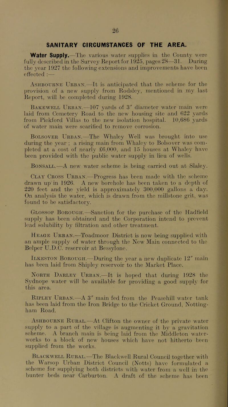 2G SANITARY CIRCUMSTANCES OF THE AREA. Water Supply.—The various water supplies in the County were fully described in the Survey Report for 1925, pages 2’8—31. During the year 1927 the following extensions and improvements have been effected :— Ashbourne Urban.—It is anticipated that the scheme for the provision of a new supply from Rodsley, mentioned in ni}' last Report, will be completed during 1928. Bakewell Urban.—107 yards of 3 diameter water maiir vere laid from Cemetery Road to the new housing site and 622 yards from Pickford Villas to the new isolation hospital. 10,686 yards of water main were scarified to remove corrosion. Bolsover Urban.—The Whaley Well was brought into use during the year ; a rising main from Whaley to Bolsover was com- pleted at a cost of nearl}' £6,000, and 15 houses at Whale^'^ have been provided with the public water supply in lieu of wells. Bonsall.—A new water scheme is being carried out at Slaley. Clay Cross Urban.—Progress has been made with the scheme drawn up in 1926. A new borehole has been taken to a depth of 220 feet and the yield is approximately 300,000 gallons a day. On analysis the water, which is drawn from the millstone grit, was found to be satisfactory. Glossop Borough.—Sanction for the purchase of the Hadfield supply has been obtained and the Corporation intend to prevent lead solubility by filtration and other treatment. Heage Urban.—Toadmoor District is now being supplied with an ample supply of water through the Ncav Main connected to the Belper U.D.C. reservoir at Bessylone. Ilkeston Borough.—Durhig the year a new duplicate 12 main has been laid from Shipley reservoir to the Market Place. North Darley Urban.—It is hoped that during 1928 the Sydnope water Avill be available for providing a good supph' for this area. Ripley Urban.—A 3 main fed from the Peasehill water tank has been laid from the Iron Bridge to the Cricket Ground, Notting- ham Road. Ashbourne Rural.—At Clifton the owner of the private water supply to a part of the village is augmenting it by a gravitation scheme. A branch main is being laid from the Middleton wat('r- w'orks to a block of now houses which have not hitherto been supplied from the w'orks. Blackwell Rural.—The Blackwcdl Rural Council together w ith the Warsop Urban District Council (Notts) have formulated a scheme for supplying both districts w ith water from a well in the hunter beds near Carburton. A draft of the scheme has been