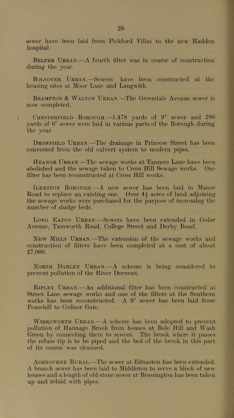 sewer have been laid from Pickford Villas to the new Haddon hospital. Belper Urban.—A fourth filter was in course of construction during the year. Bolsover Urban.—Sewers have been constructed at the housing sites at Moor Lane and Langwith. Brampton & Walton Urban.—The Grcendale Avenue sewer is now completed. Chesterfield Borough.—1,478 yards of 9 sewer and 286 yards of 6 sewer were laid in various parts of the Borough during the year. Dronfield Urban.—The drainage in Princess Street has been converted from the old culvert system to modern pipes. Heanor Urban.—The sewage Avorks at Tanners Lane have been abolished and the sewage taken to Cross Hill Sewage works. One filter has been reconstructed at Cross Hill works. Ilkeston Borough.—A new sewer has been laid in Manor Road to replace an existing one. Over acres of land adjoining the sewage works were purchased for the puriiose of increasing the number of sludge beds. Long Eaton Urban.—Sewers have been extended hi Cedar Avenue, Taniworth Road, College Street and Derby Road. New Mills Urban.—The extension of the sewage works and construction of filters have been completed at a cost of about £7,000. North Darley Urban.—A scheme is being considered to prevent pollution of the River Derwent. Ripley Urban.—An additional filter has been constructed at Street Lane sewage works and one of the filters at the Southern works has been reconstructed. A 9 sewer has been laid from Pcasehill to Codnor Gate. WiRKSworth Urban.—A scheme has been adopted to prevent ])ollution of Hannage Brook from houses at Bole Hill and Wash Green by connecting them to sewers. The brook where it passes the refuse tip is to be piped and the bed of the brook in this part of its course was cleansed. Ashbourne Rural.—The sewer at Ednaston has been extended. A branch sewer has been laid to Middleton to serve a block of new houses and a length of old stone sower at Brassington has been taken uji and relaid with pipes.
