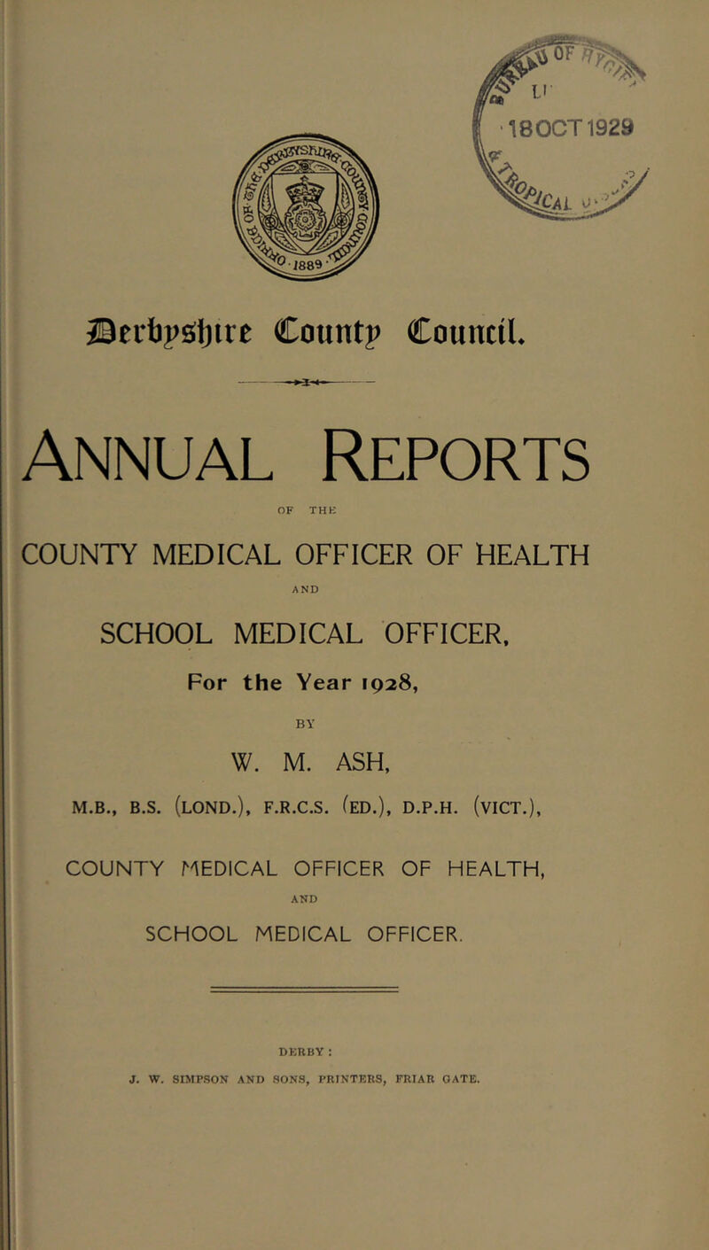 Council. ©Eibpsljtre Count? Annual Reports OF THK COUNTY MEDICAL OFFICER OF HEALTH AND SCHOOL MEDICAL OFFICER. For the Year 1928, BY W. M. ASH. M.B., B.S. (lOND.), F.R.C.S, (eD.), D.P.H. (vICT.), COUNTY MEDICAL OFFICER OF HEALTH, AND SCHOOL MEDICAL OFFICER. DERBY: J. W. SIMP.SON AND .SONS, PRINTERS, FRIAR GATE.