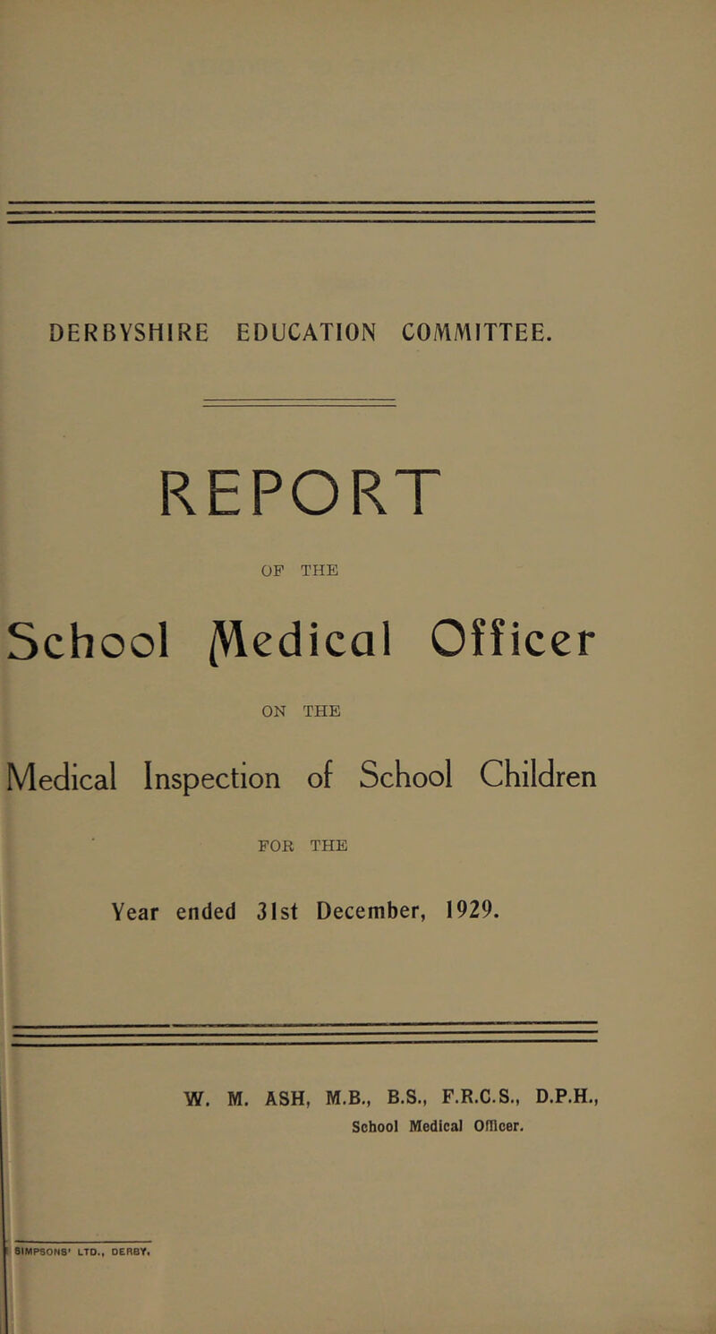 DERBYSHIRE EDUCATION COMMITTEE. REPORT OP THE School /Medical Officer ON THE Medical Inspection of School Children FOR THE Year ended 3Ist December, 1929. W. M. ASH, M.B., B.S., F.R.C.S., D.P.H., School Medical omcer. ! 9IMPSONS' LTO.i OERBYi