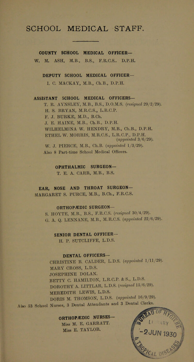 SCHOOL MEDICAL STAFF COUNTY SCHOOL MEDICAL OFFICER— W. M. ASH, M.B., B.S., F.R.C.S,. D.P.H. DEPUTY SCHOOL MEDICAL OFFICER— 1. C. MACKAY, M.B., Ch.B., D.P.H. ASSISTANT SCHOOL MEDICAL OFFICERS— T. R. AYNSLEY, M.B., B.S., D.O.M.S. (resigned 29/2/29). H. S. BRYAN, M.R.C.S., L.R.C.P. F. J. BURKE, M.D., B.Ch. J. E. HAINE, M.B., Ch.B., D.P.H. WILHELMINA W. HENDRY, M.B., Ch.B., D.P.H. ETHEL W. MORRIS, M.R.C.S., L.R.C.P., D.P.H. (appointed 3/6/29). W. J. PIERCE, M.B., Ch.B. (appointed 1/3/29). Also 8 Part-time School Medical Officers. OPHTHALMIC SURGEON— T. E. A. CARR, M.B., B.S. EAR, NOSE AND THROAT SURGEON— MARGARET S. PURCE, M.B., B.Ch., F.R.C.S. ORTHOPEDIC SURGEON— S. HOYTE, M.B., B.S., F.R.C.S. (resigned 30/4/29). G. A. Q. LENNANE, M.B., M.R.C.S. (appointed 22/6/29). SENIOR DENTAL OFFICER— H. P. SUTCLIFFE, L.D.S. DENTAL OFFICERS— CHRISTINE B. CALDER, L.D.S. (appointed 1/11/29). MARY CROSS, L.D.S. JOSEPHINE DOLAN. BETTY C. HAMILTON, L.R.C.P. & S., L.D.S. DOROTHY A. LITTLAR, L.D.S. (resigned 15/6/29). MEREDITH LEWIS, L.D.S.