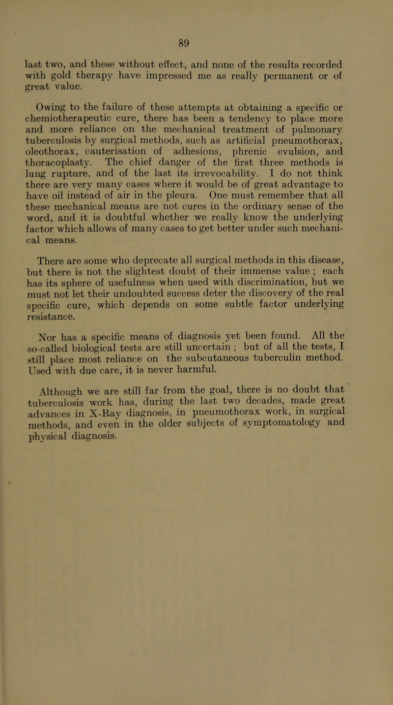 last two, and these without effect, and none of the results recorded with gold therapy have impressed me as really permanent or of great value. Owing to the failure of these attempts at obtaining a specific or chemiotherapeutic cure, there has been a tendency to place more and more reliance on the mechanical treatment of pulmonary tuberculosis by surgical methods, such as artificial pneumothorax, oleothorax, cauterisation of adhesions, phrenic evulsion, and thoracoplasty. The chief danger of the first three methods is lung rupture, and of the last its ii’revocability. I do not think there are very many cases where it would be of great advantage to have oil instead of air in the pleura. One must remember that aU these mechanical means are not cures in the ordinary sense of the word, and it is doubtful whether we really knov/ the underlying factor which allows of many cases to get better under such mechani- cal means. There are some who deprecate all surgical methods in this disease, but there is not the slightest doubt of their immense value ; each has its sphere of usefulness when used with discrimination, but we must not let their undoubted success deter the discovery of the real specific cure, which depends on some subtle factor underlying resistance. Nor has a specific means of diagnosis yet been found. All the so-called biological tests are still uncertain ; but of all the tests, I still place most reliance on the subcutaneous tuberculin method. Used with due care, it is never harmful. Although we are still far from the goal, there is no doubt that tuberculosis work has, during the last two decades, made great advances in X-Ray diagnosis, in pneumothorax work, in surgical methods, and even in the older subjects of symptomatology and physical diagnosis.