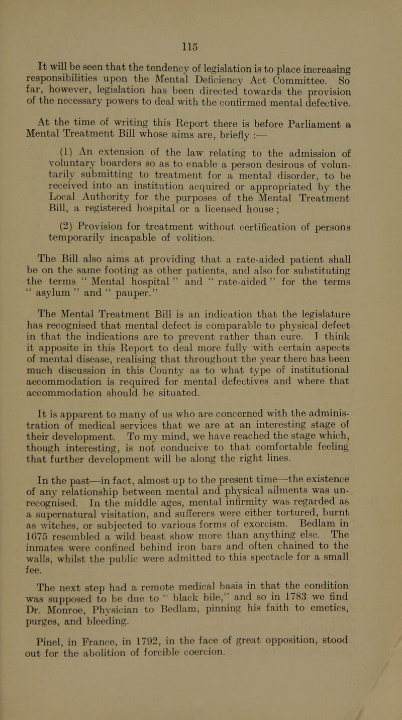 116 It will be seen that the tendency of legislation is to place increasing responsibilities upon the Mental Deficiency Act Committee. So far, however, legislation has been directed towards the provision of the necessary powers to deal with the confirmed mental defective. At the time of writing this Report there is before Parliament a Mental Treatment Bill whose aims are, briefly :— (1) An extension of the law relating to the admission of voluntary boarders so as to enable a person desirous of volun- tarily submitting to treatment for a mental disorder, to be received into an institution acquired or appropriated by the Local Authority for the purposes of the Mental Treatment Bill, a registered hospital or a licensed house; (2) Provision for treatment without certification of persons temporarily incapable of volition. The Bill also aims at providing that a rate-aided patient shall be on the same footing as other patients, and also for substituting the terms “ Mental hospital ” and “ rate-aided ” for the terms “ asylum ” and “ pauper.” The Mental Treatment Bill is an indication that the legislature has recognised that mental defect is comparable to physical defect in that the indications are to prevent rather than cure. I think it apposite in this Report to deal more fully with certain aspects of mental disease, realising that throughout the year there has been much discussion in this County as to what type of institutional accommodation is required for mental defectives and where that accommodation should be situated. It is apparent to many of us who are concerned wdth the adminis- tration of medical services that we are at an interesting stage of their development. To my mind, we have reached the stage which, though interesting, is not conducive to that comfortable feeling that further development will be along the right lines. In the past—in fact, almost up to the present time—the existence of any relationship between mental and physical ailments was un- recognised. In the middle ages, mental infirmity was regarded as a supernatural visitation, and sufferers were either tortured, burnt as witches, or subjected to various forms of exorcism. Bedlam in 1075 resembled a wild bea.st show more than anything else. The inmates were confined behind iron bars and often chained to the walls, whilst the public were admitted to this spectacle for a small fee. The next step had a remote medical basis in that the condition was supposed to be due to black bile,” and so in 1783 we find Dr. Monroe, Physician to Bedlam, pinning his faith to emetics, purges, and bleeding. Pinel, in France, in 1792, in the face of great opposition, stood out for the abolition of forcible coercion.