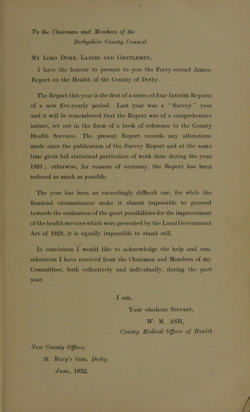 To the Chairman and Members of the Derbyshire County Council. My Lord Duke, Ladies and Gentlemen, I have the honour to present to you the Forty-second Annua Deport on the Health of the County of Derby. The Report this year is the first of a series of four Interim Reports of a new five-yearly period. Last year was a “ Survey ” year and it will be remembered that the Report was of a comprehensive nature, set out in the form of a book of reference to the County Health Services. The present Report records any alterations made since the publication of the Survey Report and at the same time gives full statistical particulars of work done during the year 1931 ; otherwise, for reasons of economy, the Report has been reduced as much as possible. The year has been an exceedingly difficult one, for while the financial circumstances make it almost impossible to proceed towards the realisation of the great possibilities for the improvement of the health services which were presented by the Local Government Act of 1929, it is equally impossible to stand still. In conclusion I would like to acknowledge the help and con- sideration I have received from the Chairman and Members of my Committees, both collectively and individually, during the past year. I am, Your obedient Servant, W. M. ASH, County Medical Officer of Health New County Offices, St. Mary's Gate, Derby. June, 1932.