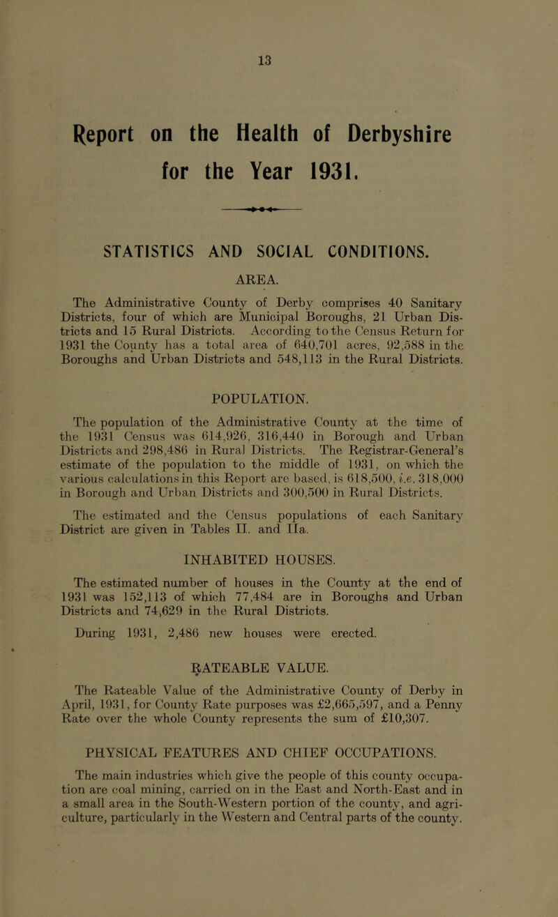 Report on the Health of Derbyshire for the Year 1931. STATISTICS AND SOCIAL CONDITIONS. AREA. The Administrative County of Derby comprises 40 Sanitary Districts, four of which are Municipal Boroughs, 21 Urban Dis- tricts and 15 Rural Districts. According to the Census Return for 1931 the County has a total area of 640,701 acres, 92,588 in the Boroughs and Urban Districts and 548,113 in the Rural Districts. POPULATION. The population of the Administrative County at the time of the 1931 Census was 614,926, 316,440 in Borough and Urban Districts and 298,486 in Rural Districts. The Registrar-General’s estimate of the population to the middle of 1931, on which the various calculations in this Report are based, is 618,500, i.e. 318,000 in Borough and Urban Districts and 300,500 in Rural Districts. The estimated and the Census populations of each Sanitary District are given in Tables II. and Ila. INHABITED HOUSES. The estimated number of houses in the County at the end of 1931 was 152,113 of which 77,484 are in Boroughs and Urban Districts and 74,629 in the Rural Districts. During 1931, 2,486 new houses were erected. RATEABLE VALUE. The Rateable Value of the Administrative County of Derby in April, 1931, for County Rate purposes was £2,665,597, and a Penny Rate over the whole County represents the sum of £10,307. PHYSICAL FEATURES AND CHIEF OCCUPATIONS. The main industries which give the people of this county occupa- tion are coal mining, carried on in the East and North-East and in a small area in the South-Western portion of the county, and agri- culture, particularly in the Western and Central parts of the county.