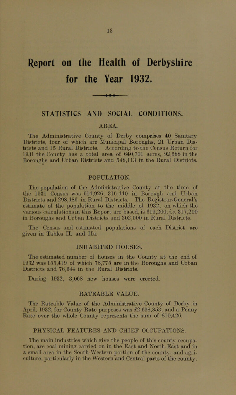 Report on the Health of Derbyshire for the Year 1932. STATISTICS AND SOCIAL CONDITIONS. AREA. « The Administrative County of Derby comprises 40 Sanitary Districts, four of which are Municipal Boroughs, 21 Urban Dis- tricts and 15 Rural Districts. According to the Census Return for 1931 the County has a total area of 640,701 acres, 92,588 in the Boroughs and Urban Districts and 548,113 in the Rural Districts. POPULATION. The population of the Administrative County at the time of the 1931 Census was 614,926, 316,440 in Borough and Urban Districts and 298,486 in Rural Districts. The Registrar-General’s estimate of the population to the middle of 1932, on which the various calculations in this Report are based, is 619,200, i.e. 317,200 in Boroughs and Urban Districts and 302,000 in Rural Districts. The Census and estimated populations of each District are given in Tables II. and Ila. INHABITED HOUSES. The estimated number of houses in the County at the end of 1932 was 155,419 of which 78,775 are in the Boroughs and Urban Districts and 76,644 in the Rural Districts. During 1932, 3,068 new houses were erected. RATEABLE VALUE. The Rateable Value of the Administrative County of Derby in April, 1932, for County Rate purposes was £2,698,853, and a Penny Rate over the whole County represents the sum of £10,426. PHYSICAL FEATURES AND CHIEF OCCUPATIONS. The main industries which give the people of this county occupa- tion, are coal mining carried on in the East and North-East and in a small area in the South-Western portion of the county, and agri- culture, particularly in the Western and Central parts of the county.