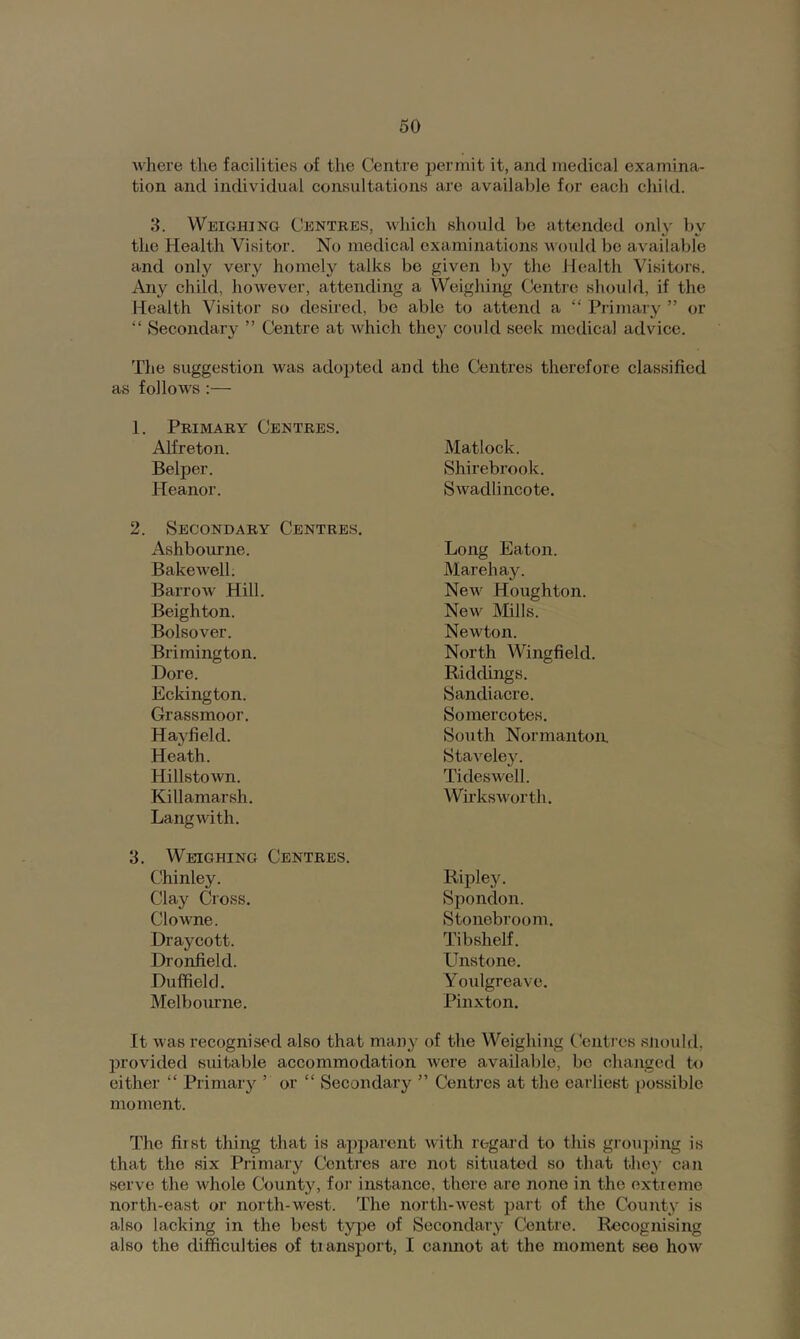 where tlie facilities of the Centre permit it, and medical examina- tion and individual consultations are available for each child. 3. Weighing Centres, which should be attended only by the Health Visitor. No medical examinations would bo available and only very homely talks bo given by the Health Visitors. Any child, however, attending a Weighing Centre should, if the Health Visitor so desired, be able to attend a “ Primary ” or “ Secondary ” Centre at which they could seek medical advice. The suggestion was adopted and the Centres therefore classified as follows :— 1. Primary Centres. Alfreton. Matlock. Belper. Shirebrook. Heanor. Swadlincote. Secondary Centres. Ashbourne. Long Eaton. Bakewell. Marehay. Barrow Hill. New Houghton. Beighton. New Mills. Bolsover. Newton. Brimington. North Wingfield. Core. Riddings. Eckington. Sandiacre. Grassmoor. Soinercotes. Hayfield. South Normanton, Heath. Staveley. Hillstown. Tideswell. Killamarsh. WirksAvorth. Lang with. Weighing Centres. Chinley. Ripley. Clay Cross. Spondon. Clowne. Stonebroom. Draycott. Tibshelf. Dronfield. Unstone. Duffield. Youlgreave. Melbourne. Pinxton. It was recognised also that many of the Weighing Centres sjiould, provided suitable accommodation were available, be changed to either “ Primary ’ or “ Secondary ” Centres at the earliest possible moment. The first thing that is apparent with regal’d to this groujiing is that the six Primary Centres are not situated so that they can serve the whole County, for instance, there are none in the extreme north-east or north-west. The north-west part of the Count3 is also lacking in the best type of Secondary Centre. Recognising also the difficulties of transport, I cannot at the moment see how