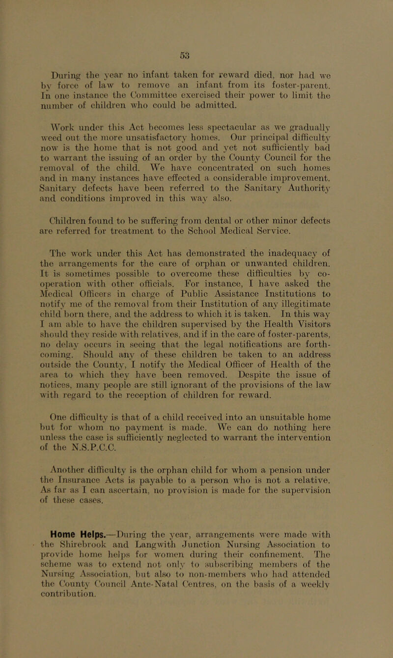 During the year no infant taken for reward died, nor liad we by force of law to remove an infant from its foster-parent. In one instance the Committee exercised their power to limit the number of ehildren who could be admitted. Work under this Act becomes less spectacular as we gradually weed out the more unsatisfactory homes. Oui’ principal difficulty now is the home that is not good and yet not sufficiently bad to warrant the issuing of an order by the County Council for the removal of the child. We have concentrated on such homes and in many instances have effected a considerable improvement. Sanitary defects have been referred to the Sanitary Authoritj^ and conditions improved in this way also. Children found to be suffering from dental or other minor defects are referred for treatment to the School Medical Service. The work under this Act has demonstrated the inadequacy of the arrangements for the care of orphan or unwanted children. It is sometimes possible to overcome these difficulties by co- operation with other officials. For instance, I have asked the ^ledical Officers in charge of Public Assistance Institutions to notify me of the removal from their Institution of any illegitimate child l)orn there, and the address to which it is taken. In this way I am able to have the children supervised by the Health Visitors should they reside with relatives, and if in the care of foster-parents, no delay occurs in seeing that the legal notifications are forth- coming. Should any of these children be taken to an address outside the County, I notify the Medical Officer of Health of the area to which they have been removed. Despite the issue of notices, many people are still ignorant of the provisions of the law with regard to the reception of children for reward. One difficulty is that of a child received into an unsuitable home but for whom no payment is made. We can do nothing here unless the case is sufficiently neglected to warrant the intervention of the N.S.P.C.C. Another difficulty is the orphan child for whom a pension under the Insurance Acts is payable to a person who is not a relative. As far as I can ascertain, no provision is made for the supervision of these cases. Home Helps.—During the year, arrangements were made with the Shirebrook and Langwith Junction Nursing Association to provide home helps for women during their confinement. The scheme was to extend not only to subscribing members of the Nursing Association, but also to non-members who had attended the County Council Ante-Natal Centres, on the basis of a weekly contribution.